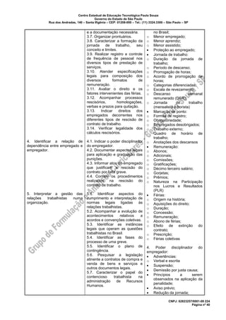 Centro Estadual de Educação Tecnológica Paula Souza
Governo do Estado de São Paulo
Rua dos Andradas, 140 – Santa Ifigênia – CEP: 01208-000 – Tel.: (11) 3324.3300 – São Paulo – SP
CNPJ: 62823257/0001-09 224
Página nº 40
4. Identificar a relação de
dependência entre empregado e
empregador.
5. Interpretar a gestão das
relações trabalhistas numa
organização.
e a documentação necessária.
3.7. Organizar prontuários.
3.8. Caracterizar a formação da
jornada de trabalho, seu
conceito e limites.
3.9. Realizar registro e controle
de frequência de pessoal nos
diversos tipos de prestação de
serviços.
3.10. Atender especificações
legais para composição dos
diversos formatos de
remuneração.
3.11. Avaliar o direito e os
fatores intervenientes das férias.
3.12. Acompanhar processos
rescisórios, homologações,
verbas e prazos para quitação.
3.13. Indicar direitos dos
empregados decorrentes nos
diferentes tipos de rescisão de
contrato de trabalho.
3.14. Verificar legalidade dos
cálculos rescisórios.
4.1. Indicar o poder disciplinador
do empregador.
4.2. Documentar aspectos legais
para aplicação e graduação das
punições.
4.3. Informar atos do empregado
que justificam a rescisão do
contrato por falta grave.
4.4. Conferir os procedimentos
realizados na rescisão do
contrato de trabalho.
5.1. Identificar aspectos do
cumprimento e interpretação de
normas legais ligadas às
relações trabalhistas.
5.2. Acompanhar a evolução de
acontecimentos relativos a
acordos e convenções coletivas.
5.3. Identificar as instâncias
legais que operam as questões
trabalhistas no Brasil.
5.4. Identificar as fases do
processo de uma greve.
5.5. Identificar o plano de
contingência.
5.6. Pesquisar a legislação
atinente a contratos de compra e
venda de bens e serviços e
outros documentos legais.
5.7. Caracterizar o papel do
contencioso trabalhista na
administração de Recursos
Humanos.
no Brasil;
o Menor empregado;
o Menor aprendiz;
o Menor assistido;
• Proteção ao empregado;
• Jornada de trabalho:
o Duração da jornada de
trabalho;
o Período de descanso;
o Prorrogação de horas;
o Acordo de prorrogação de
horas;
o Categorias diferenciadas;
o Escala de revezamento;
o Descanso semanal
remunerado (DSR);
o Jornada de trabalho
(mensalista e horista)
• Marcação de ponto:
o Formas de registro;
o Obrigatoriedade;
o Empregados desobrigados;
o Trabalho externo;
o Quadro de horário de
trabalho;
o Anotações dos descansos
• Remuneração:
o Abonos;
o Adicionais;
o Comissões;
o Gratificações;
o Décimo terceiro salário;
o Gorjetas;
o Prêmios;
o Natureza na Participação
nos Lucros e Resultados
(PLR)
• Férias:
o Origem na história;
o Aquisições do direito;
o Duração;
o Concessão;
o Remuneração;
o Abono de férias;
o Efeito de extinção do
contrato;
o Prescrição;
o Férias coletivas
4. Poder disciplinador do
empregador:
• Advertências:
o Verbal e escrita
• Suspensão;
• Demissão por justa causa;
• Princípios a serem
observados na aplicação da
penalidade;
• Aviso prévio;
• Redução da jornada;
 