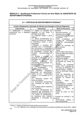 Centro Estadual de Educação Tecnológica Paula Souza
Governo do Estado de São Paulo
Rua dos Andradas, 140 – Santa Ifigênia – CEP: 01208-000 – Tel.: (11) 3324.3300 – São Paulo – SP
CNPJ: 62823257/0001-09 224
Página nº 47
MÓDULO II – Qualificação Profissional Técnica de Nível Médio de ASSISTENTE DE
DEPARTAMENTO PESSOAL
II.1 – PRÁTICAS DE DEPARTAMENTO PESSOAL9
Função: Planejamento e Execução de Cálculos que Compõem a Folha de Pagamento
COMPETÊNCIAS HABILIDADES BASES TECNOLÓGICAS
1. Implementar o processo
admissional com a legislação
pertinente.
1.1. Aplicar os preceitos da
legislação no que tange à
admissão de pessoal.
1.2. Pesquisar cargos e pisos
salariais.
1.3. Aplicar procedimentos de
registros na Carteira de Trabalho
e Previdência Social, e suas
implicações.
1.4.Realizar o processo de
admissão com a centralização
dos documentos e composição
do prontuário funcional (Registro
de Empregado, Contrato de
Trabalho, documentação e
anexos).
1.5. Realizar o processo de
admissão de estrangeiro com a
verificação de “Autorização de
Trabalho”, validação de
documentos e composição do
prontuário funcional.
1.6. Preencher o Cadastro Geral
de Empregados e
Desempregados – CAGED.
1.7. Identificar obrigações
específicas em determinados
meses do ano – contribuição
sindical, 1ª e 2ª parcela do 13º
salário.
1.8. Preencher Quadro de
horário de trabalho;
1.9. Acompanhar lançamentos
e/ou marcação de cartão de
ponto.
1.10. Atualizar dados cadastrais
dos funcionários.
1.11. Fazer apontamentos de
frequência que subsidiarão os
cálculos de folha de pagamento.
1.12. Utilizar os apontamentos
de frequência para medidas
disciplinares e concessão de
direitos.
1. Conceitos:
• Recursos humanos;
• Departamento pessoal;
• Procedimentos na admissão
de pessoal:
• CTPS – Carteira de
Trabalho e Previdência
Social e documentação
pessoal e:
o Carteira de vacinação de
filhos menores;
o Certidões;
o Títulos
o Exame médico admissional;
o Ficha de dados para registro
do empregado;
o Registro de Empregado;
o Contrato de trabalho;
o Registro do FGTS – Fundo
de Garantia por Tempo de
Serviço;
o Programa de Integração
Social – PIS / Programa de
Formação do Patrimônio do
Servidor Público – PASEP;
o Ficha de declaração Salário
Família;
o Ficha de declaração de
dependentes para fins de
dedução no Imposto de
Renda;
o Cadastro Geral de
Empregados e
Desempregados – CAGED;
o Contratação de estrangeiro;
o Jornada de trabalho;
o Quadro de horário de
trabalho;
o Cartão de ponto ou livro
ponto
2. Conceito de Licenças e de
proventos:
• Remuneração, salários e
seus componentes:
9 Tema 4 – Prática de Rotinas da Área de Recursos Humanos
4.11.19.1 Matrizes com a indicação de componentes curriculares orientados por temas afins - página
101
 