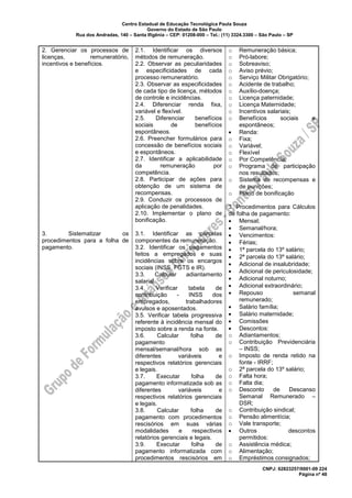 Centro Estadual de Educação Tecnológica Paula Souza
Governo do Estado de São Paulo
Rua dos Andradas, 140 – Santa Ifigênia – CEP: 01208-000 – Tel.: (11) 3324.3300 – São Paulo – SP
CNPJ: 62823257/0001-09 224
Página nº 48
2. Gerenciar os processos de
licenças, remuneratório,
incentivos e benefícios.
3. Sistematizar os
procedimentos para a folha de
pagamento.
2.1. Identificar os diversos
métodos de remuneração.
2.2. Observar as peculiaridades
e especificidades de cada
processo remuneratório.
2.3. Observar as especificidades
de cada tipo de licença, métodos
de controle e incidências.
2.4. Diferenciar renda fixa,
variável e flexível.
2.5. Diferenciar benefícios
sociais de benefícios
espontâneos.
2.6. Preencher formulários para
concessão de benefícios sociais
e espontâneos.
2.7. Identificar a aplicabilidade
da remuneração por
competência.
2.8. Participar de ações para
obtenção de um sistema de
recompensas.
2.9. Conduzir os processos de
aplicação de penalidades.
2.10. Implementar o plano de
bonificação.
3.1. Identificar as parcelas
componentes da remuneração.
3.2. Identificar os pagamentos
feitos a empregados e suas
incidências sobre os encargos
sociais (INSS, FGTS e IR).
3.3. Calcular adiantamento
salarial.
3.4. Verificar tabela de
contribuição - INSS dos
empregados, trabalhadores
avulsos e aposentados.
3.5. Verificar tabela progressiva
referente à incidência mensal do
imposto sobre a renda na fonte.
3.6. Calcular folha de
pagamento
mensal/semanal/hora sob as
diferentes variáveis e
respectivos relatórios gerenciais
e legais.
3.7. Executar folha de
pagamento informatizada sob as
diferentes variáveis e
respectivos relatórios gerenciais
e legais.
3.8. Calcular folha de
pagamento com procedimentos
rescisórios em suas várias
modalidades e respectivos
relatórios gerenciais e legais.
3.9. Executar folha de
pagamento informatizada com
procedimentos rescisórios em
o Remuneração básica;
o Pró-labore;
o Sobreaviso;
o Aviso prévio;
o Serviço Militar Obrigatório;
o Acidente de trabalho;
o Auxílio-doença;
o Licença paternidade;
o Licença Maternidade;
o Incentivos salariais;
o Benefícios sociais e
espontâneos;
• Renda:
o Fixa;
o Variável;
o Flexível
o Por Competência;
o Programa de participação
nos resultados;
o Sistema de recompensas e
de punições;
o Plano de bonificação
3. Procedimentos para Cálculos
de folha de pagamento:
• Mensal;
• Semanal/hora;
• Vencimentos:
• Férias;
• 1ª parcela do 13º salário;
• 2ª parcela do 13º salário;
• Adicional de insalubridade;
• Adicional de periculosidade;
• Adicional noturno;
• Adicional extraordinário;
• Repouso semanal
remunerado;
• Salário família;
• Salário maternidade;
• Comissões
• Descontos:
o Adiantamentos;
o Contribuição Previdenciária
– INSS;
o Imposto de renda retido na
fonte - IRRF;
o 2ª parcela do 13º salário;
o Falta hora;
o Falta dia;
o Desconto de Descanso
Semanal Remunerado –
DSR;
o Contribuição sindical;
o Pensão alimentícia;
o Vale transporte;
• Outros descontos
permitidos:
o Assistência médica;
o Alimentação;
o Empréstimos consignados;
 