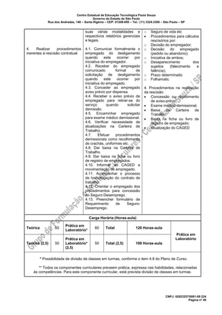 Centro Estadual de Educação Tecnológica Paula Souza
Governo do Estado de São Paulo
Rua dos Andradas, 140 – Santa Ifigênia – CEP: 01208-000 – Tel.: (11) 3324.3300 – São Paulo – SP
CNPJ: 62823257/0001-09 224
Página nº 49
4. Realizar procedimentos
inerentes à rescisão contratual.
suas várias modalidades e
respectivos relatórios gerenciais
e legais.
4.1. Comunicar formalmente o
empregado do desligamento
quando este ocorrer por
iniciativa do empregador.
4.2. Receber do empregado
comunicado formal de
solicitação de desligamento
quando este ocorrer por
iniciativa do empregado.
4.3. Conceder ao empregado
aviso prévio por dispensa.
4.4. Receber o aviso prévio de
empregado para retirar-se do
serviço quando solicitar
demissão.
4.5. Encaminhar empregado
para exame médico demissional.
4.6. Verificar necessidade de
atualizações na Carteira de
Trabalho.
4.7. Efetuar procedimentos
demissionais como recolhimento
de crachás, uniformes etc.
4.8. Dar baixa na Carteira de
Trabalho.
4.9. Dar baixa na ficha ou livro
de registro de empregados.
4.10. Informar ao CAGED a
movimentação de empregado.
4.11. Acompanhar o processo
de homologação do contrato de
trabalho.
4.12. Orientar o empregado dos
procedimentos para concessão
do Seguro Desemprego.
4.13. Preencher formulário de
Requerimento de Seguro-
Desemprego.
o Seguro de vida etc
• Procedimentos para cálculos
rescisórios por:
o Decisão do empregador;
o Decisão do empregado
(pedido ou abandono);
o Iniciativa de ambos;
o Desaparecimento dos
sujeitos (falecimento e
falência);
o Prazo determinado
o Folhamatic
4. Procedimentos na realização
da rescisão:
• Concessão ou recebimento
de aviso-prévio;
• Exame médico demissional;
• Baixa na Carteira de
Trabalho;
• Baixa na ficha ou livro de
registro de empregado;
• Atualização do CAGED
Carga Horária (Horas-aula)
Teórica 60
Prática em
Laboratório*
60 Total 120 Horas-aula
Prática em
Laboratório
Teórica (2,5) 50
Prática em
Laboratório*
(2,5)
50 Total (2,5) 100 Horas-aula
* Possibilidade de divisão de classes em turmas, conforme o item 4.8 do Plano de Curso.
** Todos os componentes curriculares preveem prática, expressa nas habilidades, relacionadas
às competências. Para este componente curricular, está prevista divisão de classes em turmas.
 