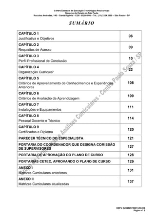 Centro Estadual de Educação Tecnológica Paula Souza
Governo do Estado de São Paulo
Rua dos Andradas, 140 – Santa Ifigênia – CEP: 01208-000 – Tel.: (11) 3324.3300 – São Paulo – SP
CNPJ: 62823257/0001-09 224
Página nº 5
SUMÁRIO
CAPÍTULO 1
Justificativa e Objetivos
06
CAPÍTULO 2
Requisitos de Acesso
09
CAPÍTULO 3
Perfil Profissional de Conclusão
10
CAPÍTULO 4
Organização Curricular
23
CAPÍTULO 5
Critérios de Aproveitamento de Conhecimentos e Experiências
Anteriores
108
CAPÍTULO 6
Critérios de Avaliação da Aprendizagem
109
CAPÍTULO 7
Instalações e Equipamentos
111
CAPÍTULO 8
Pessoal Docente e Técnico
114
CAPÍTULO 9
Certificados e Diploma
120
PARECER TÉCNICO DO ESPECIALISTA 121
PORTARIA DO COORDENADOR QUE DESIGNA COMISSÃO
DE SUPERVISORES
127
PORTARIA DE APROVAÇÃO DO PLANO DE CURSO 128
PORTARIAS CETEC, APROVANDO O PLANO DE CURSO 129
ANEXO I
Matrizes Curriculares anteriores
131
ANEXO II
Matrizes Curriculares atualizadas
137
 