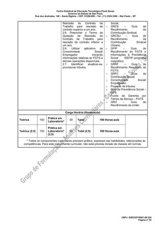 Centro Estadual de Educação Tecnológica Paula Souza
Governo do Estado de São Paulo
Rua dos Andradas, 140 – Santa Ifigênia – CEP: 01208-000 – Tel.: (11) 3324.3300 – São Paulo – SP
CNPJ: 62823257/0001-09 224
Página nº 53
Rescisão do Contrato de
Trabalho para rescisão de
contrato superior a um ano.
2.6. Preencher o Termo de
Quitação de Rescisão do
Contrato de Trabalho para
rescisão de contrato inferior a
um ano.
2.6. Utilizar aplicativo de
Conectividade Social/
Empregador trocando
informações relativas ao FGTS e
demais operações disponíveis.
2.7. Identificar, atualizar-se,
provisionar tributos.
Social;
o GRCS – Guia de
Recolhimento da
Contribuição Sindical;
o GRCSU – Guia de
Recolhimento da
Contribuição Sindical
Urbana;
o GFIP - Guia de
Recolhimento do FGTS e
Informações à Previdência
Social /SEFIP–programa
magnético;
o GRRF – Guia de
Recolhimento Rescisório do
FGTS;
o GRFC – Guia da
Contribuição Social;
o Conectividade Social/
Empregador;
o Provisão de tributos:
o Guia da Previdência Social –
GPS
o Fundo de Garantia por
Tempo de Serviço – FGTS
o GRU – Guia de
Recolhimento da União
Carga Horária (Horas-aula)
Teórica 100
Prática em
Laboratório*
00 Total 100 Horas-aula
Teórica (2,5) 100
Prática em
Laboratório*
(2,5)
00 Total (2,5) 100 Horas-aula
* Todos os componentes curriculares preveem prática, expressa nas habilidades, relacionadas às
competências. Para este componente curricular, não está prevista divisão de classes em turmas.
 