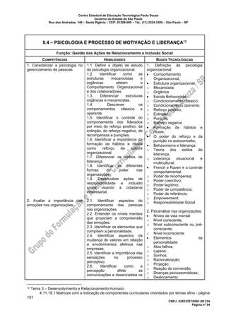 Centro Estadual de Educação Tecnológica Paula Souza
Governo do Estado de São Paulo
Rua dos Andradas, 140 – Santa Ifigênia – CEP: 01208-000 – Tel.: (11) 3324.3300 – São Paulo – SP
CNPJ: 62823257/0001-09 224
Página nº 54
II.4 – PSICOLOGIA E PROCESSO DE MOTIVAÇÃO E LIDERANÇA12
Função: Gestão das Ações de Relacionamento e Inclusão Social
COMPETÊNCIAS HABILIDADES BASES TECNOLÓGICAS
1. Caracterizar a psicologia no
gerenciamento de pessoas.
.
2. Avaliar a importância das
emoções nas organizações.
1.1. Definir o objeto de estudo
da psicologia organizacional.
1.2. Identificar como as
estruturas mecanicistas e
orgânicas afetam o
Comportamento Organizacional
e dos colaboradores.
1.3. Diferenciar estruturas
orgânicas e mecanicistas.
1.4. Descrever os
comportamentos clássico e
operante.
1.5. Identificar o controle do
comportamento dos liderados
por meio do reforço positivo, da
extinção, do reforço negativo, de
recompensas e punições.
1.6. Identificar a importância da
formação de hábitos e rituais
como reforço da cultura
organizacional.
1.7. Diferenciar os estilos de
liderança.
1.8. Identificar as diferentes
formas de poder nas
organizações.
1.9. Desenvolver ações de
responsabilidade e inclusão
social visando à cidadania
empresarial.
2.1. Identificar aspectos do
comportamento das pessoas
nas organizações.
2.2. Entender os níveis mentais
que propiciam a compreensão
das emoções.
2.3. Identificar os elementos que
compõem a personalidade.
2.4. Identificar aspectos da
mudança de valores em relação
a envolvimentos afetivos nas
empresas.
2.5. Identificar a importância das
sensações no processo
perceptivo.
2.6. Identificar como a
percepção afeta as
comunicações e desencadeia os
1. Definição de psicologia
organizacional:
• Comportamento
Organizacional;
• Estrutura organizacional:
o Mecanicista;
o Orgânica
• Escola Behavorista:
o Condicionamento clássico;
o Condicionamento operante;
o Reforço positivo;
o Extinção;
o Punição;
o Reforço negativo
• Formação de hábitos e
rituais;
• O poder do reforço e da
punição no autoconceito;
• Behavorismo e liderança:
o Teoria dos estilos de
liderança;
o Liderança situacional e
multicultural;
• French e Raven e o controle
comportamental:
o Poder de recompensa;
o Poder coercitivo;
o Poder legítimo;
o Poder de competência;
o Poder de referência
o Empowerment;
o Responsabilidade Social
2. Psicanálise nas organizações:
• Níveis de vida mental:
o Nível consciente;
o Nível subconsciente ou pré-
consciente;
o Nível inconsciente
• Elementos da
personalidade:
o Atos falhos;
o Lapsos;
o Sonhos;
o Racionalização;
o Projeção;
o Reação de conversão;
o Doenças psicossomáticas;
o Deslocamento
12 Tema 3 – Desenvolvimento e Relacionamento Humano
4.11.19.1 Matrizes com a indicação de componentes curriculares orientados por temas afins - página
101
 