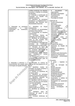 Centro Estadual de Educação Tecnológica Paula Souza
Governo do Estado de São Paulo
Rua dos Andradas, 140 – Santa Ifigênia – CEP: 01208-000 – Tel.: (11) 3324.3300 – São Paulo – SP
CNPJ: 62823257/0001-09 224
Página nº 55
3. Interpretar os processos
motivacionais e suas
implicações no rendimento
pessoal.
4. Interpretar a estrutura e o
funcionamento dos grupos para
a formação de equipes eficazes.
conflitos existentes nas relações
humanas e interfere na tomada
de decisões.
2.7. Entender a contribuição da
Psicologia de Gestalt nas
relações humanas.
2.8. Identificar os processos
perceptivos e correlaciona-los à
adaptação das Pessoas com
Necessidades Especiais.
3.1. Identificar as forças
motivacionais.
3.2. Distinguir as necessidades
primárias e secundárias.
3.3. Compreender os impulsos
motivacionais.
3.4. Comparar fatores de
motivação e de manutenção.
3.5. Identificar as semelhanças
entre os três modelos das
necessidades humanas.
3.6. Caracterizar a aplicação dos
princípios de modificação
comportamental na organização.
3.7. Perceber os tipos de
esquemas de reforçamento.
3.8. Conhecer alternativas de
valorização do empregado.
3.9.Implementar ações básicas
para trabalhar o campo
motivacional.
3.10. Preparar o ambiente e as
condições adequadas para as
forças motivacionais.
4.1. Perceber os motivos do
ingresso de uma pessoa em um
grupo.
4.2. Identificar modos de
formação de grupos primários e
os grupos secundários.
4.3. Verificar os benefícios de
um grupo coeso.
4.4. Identificar os principais
sintomas do pensamento grupal.
4.5. Identificar aspectos da
personalidade do grupo.
4.6. Identificar como se forma e
qual é o elo que une uma equipe
e um time de trabalho.
4.7. Identificar as técnicas
sociométricas para a
reestruturação de um grupo.
4.8. Identificar as vertentes de
grupo.
4.9. Identificar tipos de
dinâmicas de grupo e sua
aplicabilidade.
4.10. Conduzir dinâmicas de
grupo.
o A sexualidade nas
organizações;
o Sensação e percepção;
o Processamento de
informações;
o Psicologia da Gestalt
3. Definição de:
• Forças motivacionais;
• Motivação:
o Para a realização;
o Para a afiliação;
o Para a competência;
o Para o poder
o Interesses pessoais versus
interesses organizacionais;
• Aplicações gerenciais das
necessidades:
o Comparação entre os
modelos de Maslow,
Herzber e Alderfer
• Skinner:
o Lei do efeito
o Programa de reforço;
• Elementos da fixação de
objetivos:
o Aceitação dos objetivos;
o Especificidade;
o Desafio;
o Feedback pelo desempenho
• Plataforma motivacional:
o Alavancando produtividade
e qualidade
4. Conceitos:
• O grupo – ingresso no
grupo;
• Tipos de formação de
grupos:
o Grupos informais;
o Grupos formais
o Coesão grupal;
o Pensamento grupal;
o Sintalidade de um grupo;
o Equipes de trabalho;
o Times de trabalho;
• Sociometria, a prática da
análise de grupos:
o Sociograma ou sociomatriz
simples;
o Sociomatriz percentual
o Dinâmicas de grupo;
o Novas formatações de
grupos
 