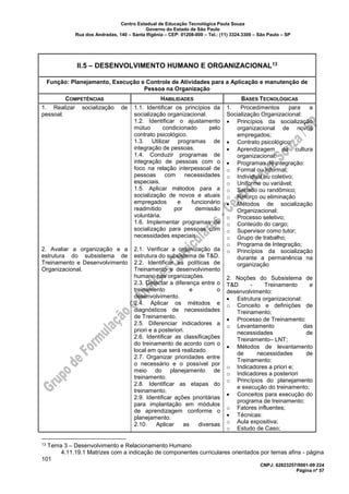 Centro Estadual de Educação Tecnológica Paula Souza
Governo do Estado de São Paulo
Rua dos Andradas, 140 – Santa Ifigênia – CEP: 01208-000 – Tel.: (11) 3324.3300 – São Paulo – SP
CNPJ: 62823257/0001-09 224
Página nº 57
II.5 – DESENVOLVIMENTO HUMANO E ORGANIZACIONAL13
Função: Planejamento, Execução e Controle de Atividades para a Aplicação e manutenção de
Pessoa na Organização
COMPETÊNCIAS HABILIDADES BASES TECNOLÓGICAS
1. Realizar socialização de
pessoal.
2. Avaliar a organização e a
estrutura do subsistema de
Treinamento e Desenvolvimento
Organizacional.
1.1. Identificar os princípios da
socialização organizacional.
1.2. Identificar o ajustamento
mútuo condicionado pelo
contrato psicológico.
1.3. Utilizar programas de
integração de pessoas.
1.4. Conduzir programas de
integração de pessoas com o
foco na relação interpessoal de
pessoas com necessidades
especiais.
1.5. Aplicar métodos para a
socialização de novos e atuais
empregados e funcionário
readmitido por demissão
voluntária.
1.6. Implementar programas de
socialização para pessoas com
necessidades especiais.
2.1. Verificar a organização da
estrutura do subsistema de T&D.
2.2. Identificar as políticas de
Treinamento e desenvolvimento
humano nas organizações.
2.3. Detectar a diferença entre o
treinamento e o
desenvolvimento.
2.4. Aplicar os métodos e
diagnósticos de necessidades
de Treinamento.
2.5. Diferenciar indicadores a
priori e a posteriori.
2.6. Identificar as classificações
do treinamento de acordo com o
local em que será realizado.
2.7. Organizar prioridades entre
o necessário e o possível por
meio do planejamento de
treinamento.
2.8. Identificar as etapas do
treinamento.
2.9. Identificar ações prioritárias
para implantação em módulos
de aprendizagem conforme o
planejamento.
2.10. Aplicar as diversas
1. Procedimentos para a
Socialização Organizacional:
• Princípios da socialização
organizacional de novos
empregados;
• Contrato psicológico;
• Aprendizagem da cultura
organizacional;
• Programas de integração:
o Formal ou informal;
o Individual ou coletivo;
o Uniforme ou variável;
o Seriado ou randômico;
o Reforço ou eliminação
• Métodos de socialização
Organizacional:
o Processo seletivo;
o Conteúdo do cargo;
o Supervisor como tutor;
o Grupo de trabalho;
o Programa de Integração;
o Princípios da socialização
durante a permanência na
organização
2. Noções do Subsistema de
T&D - Treinamento e
desenvolvimento:
• Estrutura organizacional:
o Conceito e definições de
Treinamento;
• Processo de Treinamento:
o Levantamento das
necessidades de
Treinamento– LNT;
• Métodos de levantamento
de necessidades de
Treinamento:
o Indicadores a priori e;
o Indicadores a posteriori
o Princípios do planejamento
e execução do treinamento;
• Conceitos para execução do
programa de treinamento:
o Fatores influentes;
• Técnicas:
o Aula expositiva;
o Estudo de Caso;
13 Tema 3 – Desenvolvimento e Relacionamento Humano
4.11.19.1 Matrizes com a indicação de componentes curriculares orientados por temas afins - página
101
 