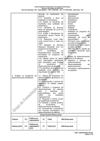 Centro Estadual de Educação Tecnológica Paula Souza
Governo do Estado de São Paulo
Rua dos Andradas, 140 – Santa Ifigênia – CEP: 01208-000 – Tel.: (11) 3324.3300 – São Paulo – SP
CNPJ: 62823257/0001-09 224
Página nº 58
3. Analisar os programas de
desenvolvimento de talentos.
técnicas no treinamento de
pessoal.
2.11. Identificar o fluxo da
avaliação no treinamento.
2.12. Aplicar os indicativos de
resultados para avaliação de
treinamento.
2.13. Identificar as diversas
fases da aplicação da curva de
aprendizagem.
2.14. Avaliar o Rendimento do
treinamento versus Tempo de
treinamento.
2.15. Relacionar custo total,
custo homem-hora e custo per
capita.
2.16. Registrar as diversas
despesas efetuadas com um
programa de treinamento.
2.17. Contabilizar as
despesas/custos incorridas na
formulação do programa de
treinamento.
2.18. Manter banco de dados
com informações necessárias
para administrar suas funções
no treinamento e
desenvolvimento de pessoas.
2.19. Identificar os programas de
qualidade como auxiliares na
organização da área de T&D.
3.1. Aplicar os programas de
desenvolvimento gerencial e/ ou
de talentos.
3.2. Compreender o binômio de
interesses na relação capital-
trabalho.
3.3. Conduzir o programa de
desenvolvimento de talentos
para o despertar de
potencialidades que possa
refletir nos resultados
organizacionais.
3.4. Pesquisar e indicar cursos
de qualificação profissional.
3.5. Detectar a atitude proativa
de funcionários no
desenvolvimento de talentos.
3.6. Compreender a importância
dos recursos tecnológicos no
desenvolvimento de talentos.
o Dramatização;
o Workshop;
o Brainstorming;
o Roleplaying;
o Simulação;
o Painel;
o Simpósio;
o Palestra;
o Conferência;
o Avaliação do programa de
treinamento;
o Procedimentos para
elaboração da curva de
aprendizagem;
o Princípios para composição
do custo do treinamento;
o Procedimentos para o banco
de dados de T&D;
o NBR ISO 10015: Gestão da
qualidade –Diretrizes para
treinamento
3. Noções de desenvolvimento
gerencial ou de talentos:
• Objetivos e técnicas do
desenvolvimento;
• Responsabilidade do
desenvolvimento;
• Tecnologia e gerenciamento
de pessoas
Carga Horária (Horas-aula)
Teórica 100
Prática em
Laboratório*
00 Total 100 Horas-aula
Teórica (2,5) 100
Prática em
Laboratório*
(2,5)
00 Total (2,5) 100 Horas-aula
 