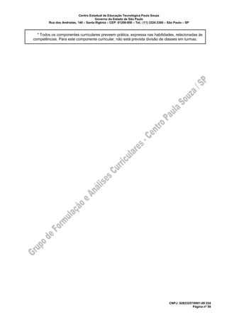 Centro Estadual de Educação Tecnológica Paula Souza
Governo do Estado de São Paulo
Rua dos Andradas, 140 – Santa Ifigênia – CEP: 01208-000 – Tel.: (11) 3324.3300 – São Paulo – SP
CNPJ: 62823257/0001-09 224
Página nº 59
* Todos os componentes curriculares preveem prática, expressa nas habilidades, relacionadas às
competências. Para este componente curricular, não está prevista divisão de classes em turmas.
 