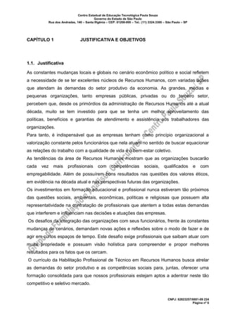 Centro Estadual de Educação Tecnológica Paula Souza
Governo do Estado de São Paulo
Rua dos Andradas, 140 – Santa Ifigênia – CEP: 01208-000 – Tel.: (11) 3324.3300 – São Paulo – SP
CNPJ: 62823257/0001-09 224
Página nº 6
CAPÍTULO 1 JUSTIFICATIVA E OBJETIVOS
1.1. Justificativa
As constantes mudanças locais e globais no cenário econômico político e social refletem
a necessidade de se ter excelentes núcleos de Recursos Humanos, com variadas ações
que atendam às demandas do setor produtivo da economia. As grandes, médias e
pequenas organizações, tanto empresas públicas, privadas ou do terceiro setor,
percebem que, desde os primórdios da administração de Recursos Humanos até a atual
década, muito se tem investido para que se tenha um melhor aproveitamento das
políticas, benefícios e garantias de atendimento e assistência aos trabalhadores das
organizações.
Para tanto, é indispensável que as empresas tenham como princípio organizacional a
valorização constante pelos funcionários que nela atuam no sentido de buscar equacionar
as relações do trabalho com a qualidade de vida e o bem-estar coletivo.
As tendências da área de Recursos Humanos mostram que as organizações buscarão
cada vez mais profissionais com competências sociais, qualificados e com
empregabilidade. Além de possuírem bons resultados nas questões dos valores éticos,
em evidência na década atual e nas perspectivas futuras das organizações.
Os investimentos em formação educacional e profissional nunca estiveram tão próximos
das questões sociais, ambientais, econômicas, políticas e religiosas que possuem alta
representatividade na contratação de profissionais que atentem a todas estas demandas
que interferem e influenciam nas decisões e atuações das empresas.
Os desafios da integração das organizações com seus funcionários, frente às constantes
mudanças de cenários, demandam novas ações e reflexões sobre o modo de fazer e de
agir em curtos espaços de tempo. Este desafio exige profissionais que saibam atuar com
muita propriedade e possuam visão holística para compreender e propor melhores
resultados para os fatos que os cercam.
O currículo da Habilitação Profissional de Técnico em Recursos Humanos busca atrelar
as demandas do setor produtivo e as competências sociais para, juntas, oferecer uma
formação consolidada para que nossos profissionais estejam aptos a adentrar neste tão
competitivo e seletivo mercado.
 