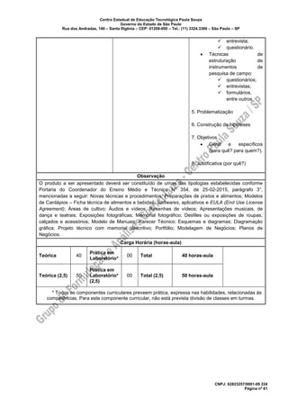 Centro Estadual de Educação Tecnológica Paula Souza
Governo do Estado de São Paulo
Rua dos Andradas, 140 – Santa Ifigênia – CEP: 01208-000 – Tel.: (11) 3324.3300 – São Paulo – SP
CNPJ: 62823257/0001-09 224
Página nº 61
✓ entrevista;
✓ questionário.
• Técnicas de
estruturação de
instrumentos de
pesquisa de campo:
✓ questionários;
✓ entrevistas;
✓ formulários,
entre outros.
5. Problematização
6. Construção de hipóteses
7. Objetivos
• Geral e específicos
(para quê? para quem?).
8. Justificativa (por quê?)
Observação
O produto a ser apresentado deverá ser constituído de umas das tipologias estabelecidas conforme
Portaria do Coordenador do Ensino Médio e Técnico Nº 354, de 25-02-2015, parágrafo 3°,
mencionadas a seguir: Novas técnicas e procedimentos; Preparações de pratos e alimentos; Modelos
de Cardápios – Ficha técnica de alimentos e bebidas; Softwares, aplicativos e EULA (End Use License
Agreement); Áreas de cultivo; Áudios e vídeos; Resenhas de vídeos; Apresentações musicais, de
dança e teatrais; Exposições fotográficas; Memorial fotográfico; Desfiles ou exposições de roupas,
calçados e acessórios; Modelo de Manuais; Parecer Técnico; Esquemas e diagramas; Diagramação
gráfica; Projeto técnico com memorial descritivo; Portfólio; Modelagem de Negócios; Planos de
Negócios.
Carga Horária (horas-aula)
Teórica 40
Prática em
Laboratório*
00 Total 40 horas-aula
Teórica (2,5) 50
Prática em
Laboratório*
(2,5)
00 Total (2,5) 50 horas-aula
* Todos os componentes curriculares preveem prática, expressa nas habilidades, relacionadas às
competências. Para este componente curricular, não está prevista divisão de classes em turmas.
 