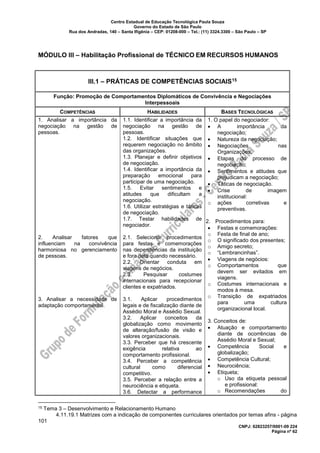 Centro Estadual de Educação Tecnológica Paula Souza
Governo do Estado de São Paulo
Rua dos Andradas, 140 – Santa Ifigênia – CEP: 01208-000 – Tel.: (11) 3324.3300 – São Paulo – SP
CNPJ: 62823257/0001-09 224
Página nº 62
MÓDULO III – Habilitação Profissional de TÉCNICO EM RECURSOS HUMANOS
III.1 – PRÁTICAS DE COMPETÊNCIAS SOCIAIS15
Função: Promoção de Comportamentos Diplomáticos de Convivência e Negociações
Interpessoais
COMPETÊNCIAS HABILIDADES BASES TECNOLÓGICAS
1. Analisar a importância da
negociação na gestão de
pessoas.
2. Analisar fatores que
influenciam na convivência
harmoniosa no gerenciamento
de pessoas.
3. Analisar a necessidade de
adaptação comportamental.
1.1. Identificar a importância da
negociação na gestão de
pessoas.
1.2. Identificar situações que
requerem negociação no âmbito
das organizações.
1.3. Planejar e definir objetivos
de negociação.
1.4. Identificar a importância da
preparação emocional para
participar de uma negociação.
1.5. Evitar sentimentos e
atitudes que dificultam a
negociação.
1.6. Utilizar estratégias e táticas
de negociação.
1.7. Testar habilidades de
negociador.
2.1. Selecionar procedimentos
para festas e comemorações
nas dependências da instituição
e fora dela quando necessário.
2.2. Orientar conduta em
viagens de negócios.
2.3. Pesquisar costumes
internacionais para recepcionar
clientes e expatriados.
3.1. Aplicar procedimentos
legais e de fiscalização diante de
Assédio Moral e Assédio Sexual.
3.2. Aplicar conceitos da
globalização como movimento
de alteração/fusão de visão e
valores organizacionais.
3.3. Perceber que há crescente
exigência relativa ao
comportamento profissional.
3.4. Perceber a competência
cultural como diferencial
competitivo.
3.5. Perceber a relação entre a
neurociência e etiqueta.
3.6. Detectar a performance
1. O papel do negociador:
• A importância da
negociação;
• Natureza da negociação;
• Negociações nas
Organizações;
• Etapas do processo de
negociação;
• Sentimentos e atitudes que
prejudicam a negociação;
• Táticas de negociação.
• Crise de imagem
institucional:
o ações corretivas e
preventivas.
2. Procedimentos para:
• Festas e comemorações:
o Festa de final de ano;
o O significado dos presentes;
o Amigo secreto;
o “Lembrancinhas”.
• Viagens de negócios:
o Comportamentos que
devem ser evitados em
viagens.
o Costumes internacionais e
modos à mesa.
o Transição de expatriados
para uma cultura
organizacional local.
3. Conceitos de:
• Atuação e comportamento
diante de ocorrências de
Assédio Moral e Sexual;
• Competência Social e
globalização;
• Competência Cultural;
• Neurociência;
• Etiqueta;
o Uso da etiqueta pessoal
e profissional:
o Recomendações do
15 Tema 3 – Desenvolvimento e Relacionamento Humano
4.11.19.1 Matrizes com a indicação de componentes curriculares orientados por temas afins - página
101
 
