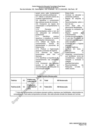 Centro Estadual de Educação Tecnológica Paula Souza
Governo do Estado de São Paulo
Rua dos Andradas, 140 – Santa Ifigênia – CEP: 01208-000 – Tel.: (11) 3324.3300 – São Paulo – SP
CNPJ: 62823257/0001-09 224
Página nº 63
social como valor fundamental
para uma carreira profissional.
3.7. Utilizar o vestuário dentro do
contexto organizacional;
3.8. Identificar o cumprimento
das práticas sociais de conduta;
3.9. Incorporar as regras de
composição e comportamento à
mesa;
3.10. Perceber as
recomendações sobre o tom de
voz adequado ao ambiente
profissional;
3.11. Identificar postura
assertiva e empática no auxílio
das relações interpessoais;
3.12. Utilizar as regras de
cumprimentos, formas de
apresentação e pronomes de
tratamentos;
3.13. Praticar a higienização
pessoal e condutas de higiene;
3.14. Dominar as regras
protocolares para luto e
doenças.
3.15. Identificar a importância do
comportamento nos ambientes
virtuais.
3.16. Incorporar nas relações
sociais e de trabalho as
recomendações da netiqueta na
comunicação virtual.
Dress Code;
o Conduta no elevador e
ambientes públicos;
o Regras de etiqueta à
mesa;
o Recomendações sobre o
tom de voz;
o Como dizer não e
demonstrar flexibilidade;
o Empatia no ambiente de
trabalho;
o Regras quanto aos
Cumprimentos;
o Formas de apresentação;
o O uso dos Pronomes de
tratamento de linguagem:
oral e escrita;
o Cuidados com a higiene
pessoal;
o Conduta higiênica;
o Conduta em lutos e
doenças de
colaboradores e
dirigentes: cumprimentos
aos familliares; envio de
condolências; vestuário;
visitação e condutas à
colegas
doentes/internados;
o Recomendações da
Netiqueta: e-mails e
redes sociais.
Carga Horária (Horas-aula)
Teórica 60
Prática em
Laboratório*
00 Total 60 Horas-aula
Teórica (2,5) 50
Prática em
Laboratório*
(2,5)
00 Total (2,5) 50 Horas-aula
* Todos os componentes curriculares preveem prática, expressa nas habilidades, relacionadas às
competências. Para este componente curricular, não está prevista divisão de classes em turmas.
 