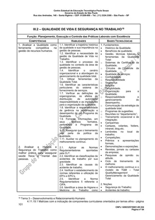 Centro Estadual de Educação Tecnológica Paula Souza
Governo do Estado de São Paulo
Rua dos Andradas, 140 – Santa Ifigênia – CEP: 01208-000 – Tel.: (11) 3324.3300 – São Paulo – SP
CNPJ: 62823257/0001-09 224
Página nº 64
III.2 – QUALIDADE DE VIDA E SEGURANÇA NO TRABALHO16
Função: Planejamento, Execução e Controle das Práticas Laborais com Excelência
COMPETÊNCIAS HABILIDADES BASES TECNOLÓGICAS
1. Analisar a Qualidade como
ferramenta competitiva na
gestão de recursos humanos.
2. Analisar a Higiene e
Segurança do Trabalho como
melhor prática para assegurar
saúde física e mental das
pessoas.
1.1. Identificar a trajetória histórica
da qualidade e sua importância na
gestão de pessoas.
1.2. Identificar a necessidade da
gestão da Qualidade de Vida no
Trabalho.
1.3. Identificar o processo da
qualidade no contexto da área de
gestão de pessoas.
1.4. Identificar o cenário
organizacional e a abordagem do
gerenciamento da qualidade total.
1.5. Utilizar ferramentas da
Qualidade Total.
1.6. Identificar as características
particulares do sistema de
fornecimento de serviços.
1.7. Verificar as definições de
organogramas, os efeitos da
distribuição de autoridade/
responsabilidade e as implicações
para a organização da qualidade.
1.8. Identificar a responsabilidade
da gerência na implantação e
desempenho de um Programa de
Qualidade.
1.9. Fornecer informações, em
seus diversos formatos,
pertinentes à Programa de
Qualidade.
1.10. Assegurar que o treinamento
seja parte da política da
qualidade.
1.11. Auxiliar no planejamento do
melhoramento contínuo.
2.1. Aplicar as Normas
Regulamentadoras apontadas
pela CLT.
2.2. Identificar as classificações de
acidentes de trabalho por sua
gravidade.
2.3. Identificar as causas do
acidente de trabalho.
2.4. Verificar o estabelecimento de
normas referentes a utilização de
EPI’s e EPC’s.
2.5. Identificar a Norma
Regulamentadora 5 referente a
CIPA.
2.6. Identificar a área de Higiene e
Medicina do Trabalho como
1. Fundamentos:
• Histórico da Qualidade;
• Benefícios da qualidade;
• Gestão, técnicas básicas e
ferramentas da Qualidade
Total:
o Sistemas de Certificação da
Qualidade;
o Círculos de Controle da
Qualidade.
• Qualidade de serviços:
o Confiabilidade
o Responsabilidade
o Segurança
o Empatia
o Tangibilidade.
o Organização para a
Qualidade;
o Responsabilidade e
gerenciamento do
desempenho;
o Comunicação da estratégia da
qualidade total;
o Programas de sugestões;
o Reuniões no “departamento”;
o Treinamento vocacional e de
integração;
• Campanhas:
• Cartazes, volantes, folders,
intranet, blog etc.
• Lembretes no local de
trabalho;
• Competições;
• Prêmios e apresentações
formais;
• Demonstrações e exposições;
• Revistas, jornais ou cartazes
da empresa;
• Pesquisas de opinião ou
atitude.
• Ciclo de treinamento de
melhoria;
• O melhoramento contínuo e o
modelo de TQM – Total
QualityManagement –
Gerenciamento da Qualidade
Total
2. Noções:
• Segurança do Trabalho:
• Acidentes de trabalho;
16 Tema 3 – Desenvolvimento e Relacionamento Humano
4.11.19.1 Matrizes com a indicação de componentes curriculares orientados por temas afins - página
101
 