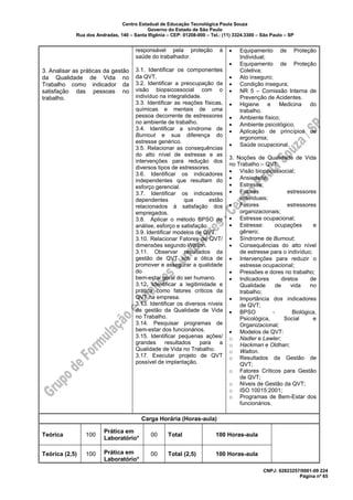 Centro Estadual de Educação Tecnológica Paula Souza
Governo do Estado de São Paulo
Rua dos Andradas, 140 – Santa Ifigênia – CEP: 01208-000 – Tel.: (11) 3324.3300 – São Paulo – SP
CNPJ: 62823257/0001-09 224
Página nº 65
3. Analisar as práticas da gestão
da Qualidade de Vida no
Trabalho como indicador da
satisfação das pessoas no
trabalho.
responsável pela proteção à
saúde do trabalhador.
3.1. Identificar os componentes
da QVT.
3.2. Identificar a preocupação da
visão biopsicossocial com o
indivíduo na integralidade.
3.3. Identificar as reações físicas,
químicas e mentais de uma
pessoa decorrente de estressores
no ambiente de trabalho.
3.4. Identificar a síndrome de
Burnout e sua diferença do
estresse genérico.
3.5. Relacionar as consequências
do alto nível de estresse e as
intervenções para redução dos
diversos tipos de estressores.
3.6. Identificar os indicadores
independentes que resultam do
esforço gerencial.
3.7. Identificar os indicadores
dependentes que estão
relacionados à satisfação dos
empregados.
3.8. Aplicar o método BPSO de
análise, esforço e satisfação.
3.9. Identificar modelos de QVT.
3.10. Relacionar Fatores de QVT/
dimensões segundo Walton.
3.11. Observar resultados da
gestão de QVT sob a ótica de
promover e assegurar a qualidade
do
bem-estar geral do ser humano.
3.12. Identificar a legitimidade e
prática como fatores críticos da
QVT na empresa.
3.13. Identificar os diversos níveis
de gestão da Qualidade de Vida
no Trabalho.
3.14. Pesquisar programas de
bem-estar dos funcionários.
3.15. Identificar pequenas ações/
grandes resultados para a
Qualidade de Vida no Trabalho.
3.17. Executar projeto de QVT
possível de implantação.
• Equipamento de Proteção
Individual;
• Equipamento de Proteção
Coletiva;
• Ato inseguro;
• Condição insegura;
• NR 5 – Comissão Interna de
Prevenção de Acidentes.
• Higiene e Medicina do
trabalho.
• Ambiente físico;
• Ambiente psicológico;
• Aplicação de princípios de
ergonomia;
• Saúde ocupacional.
3. Noções de Qualidade de Vida
no Trabalho – QVT:
• Visão biopsicossocial;
• Ansiedade;
• Estresse;
• Fatores estressores
individuais;
• Fatores estressores
organizacionais;
• Estresse ocupacional;
• Estresse: ocupações e
gênero;
• Síndrome de Burnout;
• Consequências do alto nível
de estresse para o indivíduo;
• Intervenções para reduzir o
estresse ocupacional;
• Pressões e dores no trabalho;
• Indicadores diretos de
Qualidade de vida no
trabalho;
• Importância dos indicadores
de QVT;
• BPSO - Biológica,
Psicológica, Social e
Organizacional;
• Modelos de QVT:
o Nadler e Lawler;
o Hackman e Oldhan;
o Walton.
o Resultados da Gestão de
QVT;
o Fatores Críticos para Gestão
de QVT;
o Níveis de Gestão da QVT;
o ISO 10015:2001;
o Programas de Bem-Estar dos
funcionários.
Carga Horária (Horas-aula)
Teórica 100
Prática em
Laboratório*
00 Total 100 Horas-aula
Teórica (2,5) 100 Prática em
Laboratório*
00 Total (2,5) 100 Horas-aula
 