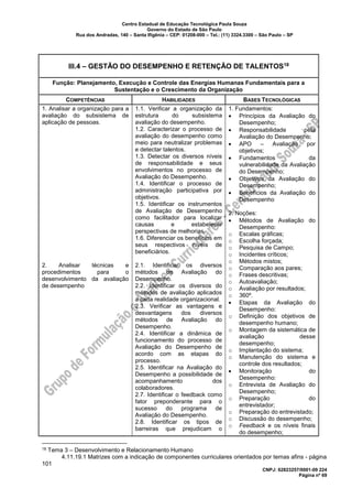 Centro Estadual de Educação Tecnológica Paula Souza
Governo do Estado de São Paulo
Rua dos Andradas, 140 – Santa Ifigênia – CEP: 01208-000 – Tel.: (11) 3324.3300 – São Paulo – SP
CNPJ: 62823257/0001-09 224
Página nº 69
III.4 – GESTÃO DO DESEMPENHO E RETENÇÃO DE TALENTOS18
Função: Planejamento, Execução e Controle das Energias Humanas Fundamentais para a
Sustentação e o Crescimento da Organização
COMPETÊNCIAS HABILIDADES BASES TECNOLÓGICAS
1. Analisar a organização para a
avaliação do subsistema de
aplicação de pessoas.
2. Analisar técnicas e
procedimentos para o
desenvolvimento da avaliação
de desempenho
1.1. Verificar a organização da
estrutura do subsistema
avaliação do desempenho.
1.2. Caracterizar o processo de
avaliação do desempenho como
meio para neutralizar problemas
e detectar talentos.
1.3. Detectar os diversos níveis
de responsabilidade e seus
envolvimentos no processo de
Avaliação do Desempenho.
1.4. Identificar o processo de
administração participativa por
objetivos.
1.5. Identificar os instrumentos
de Avaliação de Desempenho
como facilitador para localizar
causas e estabelecer
perspectivas de melhorias.
1.6. Diferenciar os benefícios em
seus respectivos níveis de
beneficiários.
2.1. Identificar os diversos
métodos de Avaliação do
Desempenho.
2.2. Identificar os diversos do
métodos de avaliação aplicados
a cada realidade organizacional.
2.3. Verificar as vantagens e
desvantagens dos diversos
métodos de Avaliação do
Desempenho.
2.4. Identificar a dinâmica de
funcionamento do processo de
Avaliação do Desempenho de
acordo com as etapas do
processo.
2.5. Identificar na Avaliação do
Desempenho a possibilidade de
acompanhamento dos
colaboradores.
2.7. Identificar o feedback como
fator preponderante para o
sucesso do programa de
Avaliação do Desempenho.
2.8. Identificar os tipos de
barreiras que prejudicam o
1. Fundamentos:
• Princípios da Avaliação do
Desempenho;
• Responsabilidade pela
Avaliação do Desempenho;
• APO – Avaliação por
objetivos;
• Fundamentos da
vulnerabilidade da Avaliação
do Desempenho;
• Objetivos da Avaliação do
Desempenho;
• Benefícios da Avaliação do
Desempenho
2. Noções:
• Métodos de Avaliação do
Desempenho:
o Escalas gráficas;
o Escolha forçada;
o Pesquisa de Campo;
o Incidentes críticos;
o Métodos mistos;
o Comparação aos pares;
o Frases descritivas;
o Autoavaliação;
o Avaliação por resultados;
o 360º.
• Etapas da Avaliação do
Desempenho:
o Definição dos objetivos de
desempenho humano;
o Montagem da sistemática de
avaliação desse
desempenho;
o Implantação do sistema;
o Manutenção do sistema e
controle dos resultados;
• Monitoração do
Desempenho:
o Entrevista de Avaliação do
Desempenho;
o Preparação do
entrevistador;
o Preparação do entrevistado;
o Discussão do desempenho;
o Feedback e os níveis finais
do desempenho;
18 Tema 3 – Desenvolvimento e Relacionamento Humano
4.11.19.1 Matrizes com a indicação de componentes curriculares orientados por temas afins - página
101
 