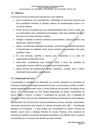Centro Estadual de Educação Tecnológica Paula Souza
Governo do Estado de São Paulo
Rua dos Andradas, 140 – Santa Ifigênia – CEP: 01208-000 – Tel.: (11) 3324.3300 – São Paulo – SP
CNPJ: 62823257/0001-09 224
Página nº 7
1.2. Objetivos
O Curso de Técnico em Recursos Humanos tem como objetivos:
• formar profissionais com competências e habilidades em Recursos Humanos que
lhes possibilitem enfrentar os desafios relativos às transformações sociais e no
mundo do trabalho;
• formar técnicos conscientes de suas responsabilidades ética, moral e social, que
se comprometam com a aplicação de tecnologias, preze pela qualidade de vida e
promova o bem-estar individual e coletivo;
• interagir e respeitar os diversos contextos socioeconômico, cultural e humano, nos
planos local, regional e global;
• aplicar, nas diferentes realidades de trabalho, conhecimentos e atitudes favoráveis
à transformação da realidade social, buscar construir uma sociedade mais justa,
igualitária e ética;
• ter uma formação científica e técnica para empreender e/ ou atuar em
organizações de diferentes níveis;
• desenvolver competências para analisar, criticar e atuar nas questões da
organização e buscar melhorias que proporcione transformações;
• aplicar técnicas de planejamento, gestão, avaliação e controle, para o melhor
desempenho das equipes e organizações.
1.3. Organização do Curso
A necessidade e pertinência da elaboração de currículo adequado às demandas do
mercado de trabalho, à formação profissional do aluno e aos princípios contidos na LDB e
demais legislações pertinentes, levou o Centro Estadual de Educação Tecnológica Paula
Souza, sob a coordenação do Prof. Almério Melquíades de Araújo, Coordenador de
Ensino Médio e Técnico, a instituir o “Laboratório de Currículo” com a finalidade de
atualizar os Planos de Curso das Habilitações Profissionais oferecidas por esta instituição.
No Laboratório de Currículo foram reunidos profissionais da área, docentes, especialistas,
supervisão educacional para estudo do material produzido pela CBO – Classificação
Brasileira de Ocupações – e para análise das necessidades do próprio mercado de
trabalho, assim como o Catálogo Nacional de Cursos Técnicos. Uma sequência de
encontros de trabalho previamente planejados possibilitou uma reflexão maior e produziu
a construção de um currículo mais afinado com esse mercado.
 
