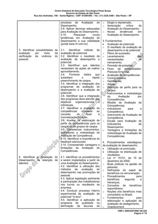 Centro Estadual de Educação Tecnológica Paula Souza
Governo do Estado de São Paulo
Rua dos Andradas, 140 – Santa Ifigênia – CEP: 01208-000 – Tel.: (11) 3324.3300 – São Paulo – SP
CNPJ: 62823257/0001-09 224
Página nº 70
3. Identificar possibilidades de
avaliação por meio da
verificação da vivência do
pessoal.
4. Identificar a Avaliação do
Desempenho na retenção de
talentos.
processo de Avaliação do
Desempenho.
2.9. Aplicar técnicas adequadas
para Avaliação do Desempenho.
2.10. Pesquisar novas
tendências em Avaliação do
Desempenho e sua viabilidade
(portal www.rh.com.br).
3.1. Identificar método de
avaliação de potencial.
3.2. Identificar o resultado da
avaliação de desempenho e
potencial.
3.3. Identificar que talentos
necessitam de ações de melhor
aproveitamento.
3.4. Fornecer dados que
subsidiem o rápido
preenchimento de cargos.
3.5. Identificar a integração dos
programas de avaliação do
desempenho e a avaliação de
potencial.
3.6. Identificar que a integração
dos programas deve atender aos
objetivos organizacionais e
individuais.
3.7. Identificar a avaliação de
competências vinculada ao
conceito do fazer à
concretização da ação.
3.8. Auxiliar na elaboração de
perfis de competências para os
cargos ou de grupos de cargos.
3.9. Caracterizar instrumentos,
indicadores e metodologia da
Avaliação de Competência.
3.10. Identificar a importância do
feedback estruturado.
3.10. Compreender vantagens e
limitações da Avaliação de
Competências.
4.1. Identificar os procedimentos
a serem implantados a partir de
uma Avaliação do Desempenho.
4.2. Identificar a utilização dos
métodos de avaliação do
desempenho nas promoções de
pessoal.
4.3. Aplicar legislação pertinente
à participação dos trabalhadores
nos lucros ou resultados da
empresa.
4.4. Conduzir processo interno
experimental de avaliação do
potencial “in loco”.
4.5. Identificar a aplicação de
programa de qualidade na
eliminação de lacunas de
o Elogio e repreensão;
o Apreciação crítica da
Avaliação do Desempenho;
o Novas tendências em
Avaliação do Desempenho
3. Fundamentos:
• Avaliação de potencial:
o O resultado da avaliação de
desempenho e de potencial;
o Plano de sucessão;
o Levantamento das
necessidades de
treinamento;
o Previsão de posições;
• Fluxo de necessidades:
Pessoas-Empresa.
• Avaliação de competências:
o Conhecimentos;
o Habilidades;
o Atitude;
o Definição de perfis para os
cargos;
o Instrumentos e metodologia
da Avaliação por
Competências;
o Modelo de Avaliação de
Competências;
o Indicadores para a
Competência;
o Instrumento de Avaliação de
Competência;
o Escala para Avaliação de
Indicadores de
Desempenho;
o Vantagens e limitações da
metodologia de Avaliação de
Competências;
4. Procedimentos estratégicos
da avaliação do desempenho:
• Utilização na promoção;
• Utilização na distribuição de
resultados:
o Lei nº 10101, de 19 de
dezembro de 2000;
o Boas práticas na gestão de
pessoas;
o Definições do papel de
benefícios na remuneração;
o Procedimentos para
benefícios segundo a
hierarquia;
o Conceitos de benefícios
espontâneos;
o Noções dos benefícios mais
concedidos no Brasil;
o Fundamentos para
elaboração e aplicação da
avaliação de desligamento;
o Outplacement.
 