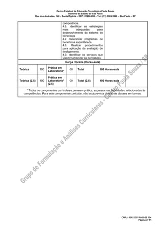 Centro Estadual de Educação Tecnológica Paula Souza
Governo do Estado de São Paulo
Rua dos Andradas, 140 – Santa Ifigênia – CEP: 01208-000 – Tel.: (11) 3324.3300 – São Paulo – SP
CNPJ: 62823257/0001-09 224
Página nº 71
competência.
4.6. Identificar as estratégias
mais adequadas para
desenvolvimento do sistema de
benefícios
4.7. Selecionar programas de
benefícios espontâneos.
4.8. Realizar procedimentos
para aplicação da avaliação de
desligamento.
4.9. Identificar os serviços que
visam humanizar as demissões.
Carga Horária (Horas-aula)
Teórica 100
Prática em
Laboratório*
00 Total 100 Horas-aula
Teórica (2,5) 100
Prática em
Laboratório*
(2,5)
00 Total (2,5) 100 Horas-aula
* Todos os componentes curriculares preveem prática, expressa nas habilidades, relacionadas às
competências. Para este componente curricular, não está prevista divisão de classes em turmas.
 