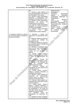 Centro Estadual de Educação Tecnológica Paula Souza
Governo do Estado de São Paulo
Rua dos Andradas, 140 – Santa Ifigênia – CEP: 01208-000 – Tel.: (11) 3324.3300 – São Paulo – SP
CNPJ: 62823257/0001-09 224
Página nº 73
3. Classificar eficiência e eficácia
de processos ligados à Gestão de
Recursos Humanos.
RH.
2.7. Calcular e gerar gráficos do
custo de alimentação e com saúde
por empregado e por usuário.
2.8. Calcular e gerar informações
referentes à participação das
despesas de treinamento no lucro.
2.9. Calcular e gerar informações
referentes ao retorno do
investimento em treinamento.
2.10. Calcular e gerar informações
referentes ao custo/investimento
de T&D por empregado.
2.11. Calcular e gerar informação
comparativa do valor
orçado/previsto versus realizado.
3.1. Identificar a função dos
indicadores de desempenho para
RH.
3.2. Observar aspectos essenciais
no contexto da aferição de
resultados em RH.
3.3. Distinguir eficiência e eficácia
de processos ligados à Gestão de
Recursos Humanos.
3.4. Identificar a qualidade como
forma de dar maior visibilidade e
transparência aos indicadores
críticos de um processo ou
sistema.
3.5. Coletar dados, construir
tabelas e gráficos de tempo médio
e índice de preenchimento de
vagas.
3.6. Identificar índices de
adequação do empregado à vaga,
de retenção e de utilização do
plano de sucessão para
preenchimento de vagas.
3.7. Identificar índices de
empregados de alta performance
e de alto potencial.
3.8. Coletar dados, construir
tabelas e gráficos referentes à
satisfação dos clientes.
3.9. Calcular e gerar gráficos de
percentual de remuneração
variável sobre os salários e no
total da remuneração direta.
3.10. Calcular e gerar gráficos de
percentual das horas-extras sobre
o total de salários.
3.11. Coletar dados, construir
tabelas e gráficos referentes a
hora de treinamento pelo número
de empregados e de horas de
T&D pelo número de empregados
ajustado à jornada integral.
3.12. Identificar índice de
empregados em programas de
T&D.
3.13. Identificar pontos de reflexão
de aspectos que criam limitações
Organizacional:
• Abordagens:
o HayGroup- Dimensões
básicas e Dimensão
suplementar: Motivação &
Credibilidade;
o Total Rewards:
Remuneração direta;
Benefícios; Aprendizado &
Desenvolvimento; Ambiente
de trabalho;
o Balanço Social – modelo
Ibase – Instituto Brasileiro
de Análises Sociais e
Econômicas
 