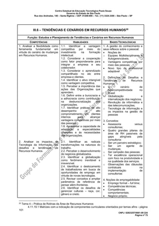 Centro Estadual de Educação Tecnológica Paula Souza
Governo do Estado de São Paulo
Rua dos Andradas, 140 – Santa Ifigênia – CEP: 01208-000 – Tel.: (11) 3324.3300 – São Paulo – SP
CNPJ: 62823257/0001-09 224
Página nº 75
III.6 – TENDÊNCIAS E CENÁRIOS EM RECURSOS HUMANOS20
Função: Estudos e Planejamento de Tendências e Cenários em Recursos Humanos
COMPETÊNCIAS HABILIDADES BASES TECNOLÓGICAS
1. Analisar a flexibilidade como
ferramenta fundamental em
virtude do cenário de mudanças
em Recursos Humanos.
2. Analisar os impactos da
Tecnologia da Informação nos
desafios e tendências de
Recursos Humanos.
1.1. Identificar a vantagem
competitiva por meio do
investimento na formação
intelectual.
1.2. Considerar a cooperação
como fator preponderante para
integrar a empresa e seu
colaborador.
1.3. Considerar o aprendizado
compartilhado no elo entre
empresa e clientes.
1.4. Identificar o ativo intangível
como vantagem competitiva.
1.5. Perceber a importância das
ações das Organizações que
aprendem.
1.6. Definir entre a burocracia e
a adhocracia como contribuição
na desburocratização das
organizações.
1.7. Identificar práticas de alto
desempenho e alto
comprometimento em clientes
internos para alcançar
vantagens competitivas por meio
das pessoas.
1.8. Apresentar a capacidade de
adaptação a especialidades
diferentes e às necessidades
das organizações.
2.1. Identificar as radicais
transformações na natureza do
trabalho.
2.2. Perceber o desenvolvimento
de negócios globalizados.
2.3. Identificar a globalização
como fenômeno inevitável e
irreversível.
2.4. Identificar o deslocamento
de trabalhadores em busca de
oportunidades de emprego em
virtude de novas tecnologias.
2.5. Revisar conceitos e ampliar
parâmetros de referência de
pensar além-fronteiras.
2.6. Identificar os desafios de
gerenciar culturas – raça, cor,
gênero e credo.
1. A gestão do conhecimento e
seus reflexos sobre o pessoal:
• Noções de:
o Equipes Multidisciplinares e
Autogerenciáveis.
• Vantagens competitivas por
meio das pessoas;
• Novo tipo de profissional
adaptável
2. Definições de Desafios e
Tendências de Recursos
Humanos:
• O cenário de
hipercompetitividade no
Brasil:
o Globalização e
internalização dos negócios;
o Revolução da informática e
das telecomunicações;
o Tecnologia de informação e
os impactos na gestão de
pessoas
3. Conceitos:
• Assessoria versus
consultorias;
• Quatro grandes pilares da
área de RH passíveis de
gaps atingíveis pela
consultoria:
o Ser um parceiro estratégico;
o Ser um agente de
mudanças;
o Ser campeão das pessoas;
o Ter excelência operacional
com foco na produtividade e
na qualidade dos serviços.
o Observações das cláusulas
contratuais na
implementação de
consultorias
4. Noções de empregabilidade:
• Emprego formal – full time;
• Competências técnicas;
• Competências
comportamentais;
• Negócio próprio;
20 Tema 4 – Prática de Rotinas da Área de Recursos Humanos
4.11.19.1 Matrizes com a indicação de componentes curriculares orientados por temas afins - página
101
 