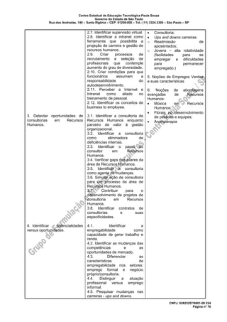 Centro Estadual de Educação Tecnológica Paula Souza
Governo do Estado de São Paulo
Rua dos Andradas, 140 – Santa Ifigênia – CEP: 01208-000 – Tel.: (11) 3324.3300 – São Paulo – SP
CNPJ: 62823257/0001-09 224
Página nº 76
3. Detectar oportunidades de
consultorias em Recursos
Humanos.
4. Identificar potencialidades
versus oportunidades.
2.7. Identificar supervisão virtual.
2.8. Identificar a intranet como
ferramenta que possibilita a
projeção de carreira e gestão de
recursos humanos.
2.9. Criar processos de
recrutamento e seleção de
profissionais que contemple
aumento do grau de diversidade.
2.10. Criar condições para que
funcionários assumam a
responsabilidade do
autodesenvolvimento.
2.11. Perceber a Internet e
Intranet como aliado no
treinamento de pessoal.
2.12. Identificar os conceitos de
business to employee.
3.1. Identificar a consultoria de
Recursos Humanos enquanto
parceiro de valor à gestão
organizacional.
3.2. Identificar a consultoria
como eliminadora de
deficiências internas.
3.3. Identificar o papel do
consultor em Recursos
Humanos.
3.4. Verificar gaps nos pilares da
área de Recursos Humanos.
3.5. Identificar a consultoria
como agente de mudanças.
3.6. Simular ação de consultoria
para um processo da área de
Recursos Humanos.
3.7. Contribuir para o
desenvolvimento de projetos de
consultoria em Recursos
Humanos.
3.8. Identificar contratos de
consultorias e suas
especificidades.
4.1. Identificar a
empregabilidade como
capacidade de gerar trabalho e
renda.
4.2. Identificar as mudanças das
competências e as
oportunidades de mercado.
4.3. Diferenciar as
características de
empregabilidade nos setores:
emprego formal e negócio
próprio/consultoria.
4.4. Distinguir a atuação
profissional versus emprego
informal.
4.5. Pesquisar mudanças nas
carreiras - ups and downs.
• Consultoria;
• Ups and downs carreiras:
o Readmissão de
aposentados;
o Jovens – alta rotatividade
(facilidades para se
empregar e dificuldades
para permanecer
empregado.)
5. Noções de Empregos Verdes
e suas características
6. Noções de abordagens
avançadas de Recursos
Humanos:
• Música em Recursos
Humanos;
• Florais no desenvolvimento
de pessoas e equipes;
• Aromaterapia
 