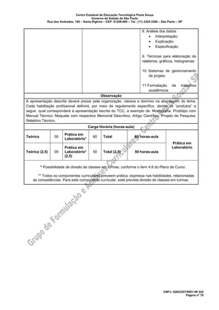 Centro Estadual de Educação Tecnológica Paula Souza
Governo do Estado de São Paulo
Rua dos Andradas, 140 – Santa Ifigênia – CEP: 01208-000 – Tel.: (11) 3324.3300 – São Paulo – SP
CNPJ: 62823257/0001-09 224
Página nº 79
8. Análise dos dados
• Interpretação;
• Explicação;
• Especificação.
9. Técnicas para elaboração de
relatórios, gráficos, histogramas
10. Sistemas de gerenciamento
de projeto
11.Formatação de trabalhos
acadêmicos
Observação
A apresentação descrita deverá prezar pela organização, clareza e domínio na abordagem do tema.
Cada habilitação profissional definirá, por meio de regulamento específico, dentre os “produtos” a
seguir, qual corresponderá à apresentação escrita do TCC, a exemplo de: Monografia; Protótipo com
Manual Técnico; Maquete com respectivo Memorial Descritivo; Artigo Científico; Projeto de Pesquisa;
Relatório Técnico.
Carga Horária (horas-aula)
Teórica 00
Prática em
Laboratório*
60 Total 60 horas-aula
Prática em
Laboratório
Teórica (2,5) 00
Prática em
Laboratório*
(2,5)
50 Total (2,5) 50 horas-aula
* Possibilidade de divisão de classes em turmas, conforme o item 4.8 do Plano de Curso.
** Todos os componentes curriculares preveem prática, expressa nas habilidades, relacionadas
às competências. Para este componente curricular, está prevista divisão de classes em turmas.
 