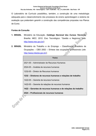 Centro Estadual de Educação Tecnológica Paula Souza
Governo do Estado de São Paulo
Rua dos Andradas, 140 – Santa Ifigênia – CEP: 01208-000 – Tel.: (11) 3324.3300 – São Paulo – SP
CNPJ: 62823257/0001-09 224
Página nº 8
O Laboratório de Currículo possibilitou, também, a construção de uma metodologia
adequada para o desenvolvimento dos processos de ensino aprendizagem e sistema de
avaliação que pretendem garantir a construção das competências propostas nos Planos
de Curso.
Fontes de Consulta
1. BRASIL Ministério da Educação. Catálogo Nacional dos Cursos Técnicos.
Brasília: MEC: 2012. Eixo Tecnológico: “Gestão e Negócios” (site:
http://www.mec.gov.br/)
2. BRASIL Ministério do Trabalho e do Emprego – Classificação Brasileira de
Ocupações – CBO 2002 – Síntese das ocupações profissionais (site:
http://www.mtecbo.gov.br/)
Títulos
2521-05 – Administrador de Recursos Humanos
2524-05 – Analista de recursos humanos
1232-05 – Diretor de Recursos humanos
1232 – Diretores de recursos humanos e relações de trabalho
1422-05 – Gerente de recursos humanos
1422-05 – Gerente de relações de recursos humanos
1422 – Gerentes de recursos humanos e de relações do trabalho
2524 – Profissionais de recursos humanos
 