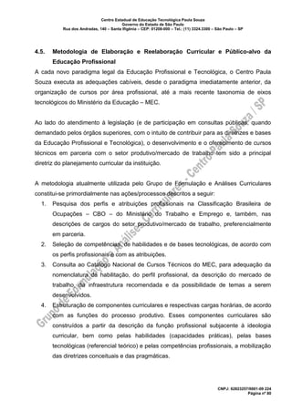 Centro Estadual de Educação Tecnológica Paula Souza
Governo do Estado de São Paulo
Rua dos Andradas, 140 – Santa Ifigênia – CEP: 01208-000 – Tel.: (11) 3324.3300 – São Paulo – SP
CNPJ: 62823257/0001-09 224
Página nº 80
4.5. Metodologia de Elaboração e Reelaboração Curricular e Público-alvo da
Educação Profissional
A cada novo paradigma legal da Educação Profissional e Tecnológica, o Centro Paula
Souza executa as adequações cabíveis, desde o paradigma imediatamente anterior, da
organização de cursos por área profissional, até a mais recente taxonomia de eixos
tecnológicos do Ministério da Educação – MEC.
Ao lado do atendimento à legislação (e de participação em consultas públicas, quando
demandado pelos órgãos superiores, com o intuito de contribuir para as diretrizes e bases
da Educação Profissional e Tecnológica), o desenvolvimento e o oferecimento de cursos
técnicos em parceria com o setor produtivo/mercado de trabalho tem sido a principal
diretriz do planejamento curricular da instituição.
A metodologia atualmente utilizada pelo Grupo de Formulação e Análises Curriculares
constitui-se primordialmente nas ações/processos descritos a seguir:
1. Pesquisa dos perfis e atribuições profissionais na Classificação Brasileira de
Ocupações – CBO – do Ministério do Trabalho e Emprego e, também, nas
descrições de cargos do setor produtivo/mercado de trabalho, preferencialmente
em parceria.
2. Seleção de competências, de habilidades e de bases tecnológicas, de acordo com
os perfis profissionais e com as atribuições.
3. Consulta ao Catálogo Nacional de Cursos Técnicos do MEC, para adequação da
nomenclatura da habilitação, do perfil profissional, da descrição do mercado de
trabalho, da infraestrutura recomendada e da possibilidade de temas a serem
desenvolvidos.
4. Estruturação de componentes curriculares e respectivas cargas horárias, de acordo
com as funções do processo produtivo. Esses componentes curriculares são
construídos a partir da descrição da função profissional subjacente à ideologia
curricular, bem como pelas habilidades (capacidades práticas), pelas bases
tecnológicas (referencial teórico) e pelas competências profissionais, a mobilização
das diretrizes conceituais e das pragmáticas.
 