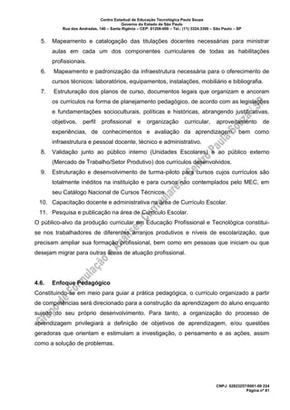 Centro Estadual de Educação Tecnológica Paula Souza
Governo do Estado de São Paulo
Rua dos Andradas, 140 – Santa Ifigênia – CEP: 01208-000 – Tel.: (11) 3324.3300 – São Paulo – SP
CNPJ: 62823257/0001-09 224
Página nº 81
5. Mapeamento e catalogação das titulações docentes necessárias para ministrar
aulas em cada um dos componentes curriculares de todas as habilitações
profissionais.
6. Mapeamento e padronização da infraestrutura necessária para o oferecimento de
cursos técnicos: laboratórios, equipamentos, instalações, mobiliário e bibliografia.
7. Estruturação dos planos de curso, documentos legais que organizam e ancoram
os currículos na forma de planejamento pedagógico, de acordo com as legislações
e fundamentações socioculturais, políticas e históricas, abrangendo justificativas,
objetivos, perfil profissional e organização curricular, aproveitamento de
experiências, de conhecimentos e avaliação da aprendizagem, bem como
infraestrutura e pessoal docente, técnico e administrativo.
8. Validação junto ao público interno (Unidades Escolares) e ao público externo
(Mercado de Trabalho/Setor Produtivo) dos currículos desenvolvidos.
9. Estruturação e desenvolvimento de turma-piloto para cursos cujos currículos são
totalmente inéditos na instituição e para cursos não contemplados pelo MEC, em
seu Catálogo Nacional de Cursos Técnicos.
10. Capacitação docente e administrativa na área de Currículo Escolar.
11. Pesquisa e publicação na área de Currículo Escolar.
O público-alvo da produção curricular em Educação Profissional e Tecnológica constitui-
se nos trabalhadores de diferentes arranjos produtivos e níveis de escolarização, que
precisam ampliar sua formação profissional, bem como em pessoas que iniciam ou que
desejam migrar para outras áreas de atuação profissional.
4.6. Enfoque Pedagógico
Constituindo-se em meio para guiar a prática pedagógica, o currículo organizado a partir
de competências será direcionado para a construção da aprendizagem do aluno enquanto
sujeito do seu próprio desenvolvimento. Para tanto, a organização do processo de
aprendizagem privilegiará a definição de objetivos de aprendizagem, e/ou questões
geradoras que orientam e estimulam a investigação, o pensamento e as ações, assim
como a solução de problemas.
 