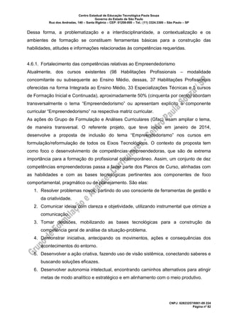 Centro Estadual de Educação Tecnológica Paula Souza
Governo do Estado de São Paulo
Rua dos Andradas, 140 – Santa Ifigênia – CEP: 01208-000 – Tel.: (11) 3324.3300 – São Paulo – SP
CNPJ: 62823257/0001-09 224
Página nº 82
Dessa forma, a problematização e a interdisciplinaridade, a contextualização e os
ambientes de formação se constituem ferramentas básicas para a construção das
habilidades, atitudes e informações relacionadas às competências requeridas.
4.6.1. Fortalecimento das competências relativas ao Empreendedorismo
Atualmente, dos cursos existentes (98 Habilitações Profissionais – modalidade
concomitante ou subsequente ao Ensino Médio, dessas, 37 Habilitações Profissionais
oferecidas na forma Integrada ao Ensino Médio, 33 Especializações Técnicas e 5 cursos
de Formação Inicial e Continuada), aproximadamente 50% (cinquenta por cento) abordam
transversalmente o tema “Empreendedorismo” ou apresentam explícito o componente
curricular “Empreendedorismo” na respectiva matriz curricular.
As ações do Grupo de Formulação e Análises Curriculares (Gfac) visam ampliar o tema,
de maneira transversal. O referente projeto, que teve início em janeiro de 2014,
desenvolve a proposta de inclusão do tema “Empreendedorismo” nos cursos em
formulação/reformulação de todos os Eixos Tecnológicos. O contexto da proposta tem
como foco o desenvolvimento de competências empreendedoras, que são de extrema
importância para a formação do profissional contemporâneo. Assim, um conjunto de dez
competências empreendedoras passa a fazer parte dos Planos de Curso, alinhadas com
as habilidades e com as bases tecnológicas pertinentes aos componentes de foco
comportamental, pragmático ou de planejamento. São elas:
1. Resolver problemas novos, partindo do uso consciente de ferramentas de gestão e
da criatividade.
2. Comunicar ideias com clareza e objetividade, utilizando instrumental que otimize a
comunicação.
3. Tomar decisões, mobilizando as bases tecnológicas para a construção da
competência geral de análise da situação-problema.
4. Demonstrar iniciativa, antecipando os movimentos, ações e consequências dos
acontecimentos do entorno.
5. Desenvolver a ação criativa, fazendo uso de visão sistêmica, conectando saberes e
buscando soluções eficazes.
6. Desenvolver autonomia intelectual, encontrando caminhos alternativos para atingir
metas de modo analítico e estratégico e em alinhamento com o meio produtivo.
 