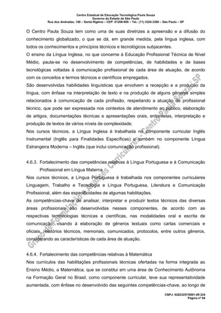 Centro Estadual de Educação Tecnológica Paula Souza
Governo do Estado de São Paulo
Rua dos Andradas, 140 – Santa Ifigênia – CEP: 01208-000 – Tel.: (11) 3324.3300 – São Paulo – SP
CNPJ: 62823257/0001-09 224
Página nº 84
O Centro Paula Souza tem como uma de suas diretrizes a apreensão e a difusão do
conhecimento globalizado, o que se dá, em grande medida, pela língua inglesa, com
todos os conhecimentos e princípios técnicos e tecnológicos subjacentes.
O ensino da Língua Inglesa, no que concerne à Educação Profissional Técnica de Nível
Médio, pauta-se no desenvolvimento de competências, de habilidades e de bases
tecnológicas voltadas à comunicação profissional de cada área de atuação, de acordo
com os conceitos e termos técnicos e científicos empregados.
São desenvolvidas habilidades linguísticas que envolvem a recepção e a produção da
língua, com ênfase na interpretação de texto e na produção de alguns gêneros simples
relacionados à comunicação de cada profissão, respeitando a atuação do profissional
técnico, que pode ser expressada nos contextos de atendimento ao público, elaboração
de artigos, documentações técnicas e apresentações orais, entrevistas, interpretação e
produção de textos de vários níveis de complexidade.
Nos cursos técnicos, a Língua Inglesa é trabalhada no componente curricular Inglês
Instrumental (Inglês para Finalidades Específicas) e também no componente Língua
Estrangeira Moderna – Inglês (que inclui comunicação profissional).
4.6.3. Fortalecimento das competências relativas à Língua Portuguesa e à Comunicação
Profissional em Língua Materna
Nos cursos técnicos, a Língua Portuguesa é trabalhada nos componentes curriculares
Linguagem, Trabalho e Tecnologia e Língua Portuguesa, Literatura e Comunicação
Profissional, além das especificidades de algumas habilitações.
As competências-chave de analisar, interpretar e produzir textos técnicos das diversas
áreas profissionais são desenvolvidas nesses componentes, de acordo com as
respectivas terminologias técnicas e científicas, nas modalidades oral e escrita de
comunicação, visando à elaboração de gêneros textuais como cartas comerciais e
oficiais, relatórios técnicos, memoriais, comunicados, protocolos, entre outros gêneros,
considerando as características de cada área de atuação.
4.6.4. Fortalecimento das competências relativas à Matemática
Nos currículos das habilitações profissionais técnicas ofertadas na forma integrada ao
Ensino Médio, a Matemática, que se constitui em uma área de Conhecimento Autônoma
na Formação Geral no Brasil, como componente curricular, teve sua representatividade
aumentada, com ênfase no desenvolvido das seguintes competências-chave, ao longo de
 