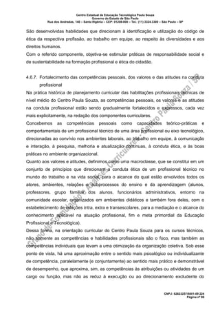 Centro Estadual de Educação Tecnológica Paula Souza
Governo do Estado de São Paulo
Rua dos Andradas, 140 – Santa Ifigênia – CEP: 01208-000 – Tel.: (11) 3324.3300 – São Paulo – SP
CNPJ: 62823257/0001-09 224
Página nº 86
São desenvolvidas habilidades que direcionam à identificação e utilização do código de
ética da respectiva profissão, ao trabalho em equipe, ao respeito às diversidades e aos
direitos humanos.
Com o referido componente, objetiva-se estimular práticas de responsabilidade social e
de sustentabilidade na formação profissional e ética do cidadão.
4.6.7. Fortalecimento das competências pessoais, dos valores e das atitudes na conduta
profissional
Na prática histórica de planejamento curricular das habilitações profissionais técnicas de
nível médio do Centro Paula Souza, as competências pessoais, os valores e as atitudes
na conduta profissional estão sendo gradualmente fortalecidos e expressos, cada vez
mais explicitamente, na redação dos componentes curriculares.
Concebemos as competências pessoais como capacidades teórico-práticas e
comportamentais de um profissional técnico de uma área profissional ou eixo tecnológico,
direcionadas ao convívio nos ambientes laborais, ao trabalho em equipe, à comunicação
e interação, à pesquisa, melhoria e atualização contínuas, à conduta ética, e às boas
práticas no ambiente organizacional.
Quanto aos valores e atitudes, definimos como uma macroclasse, que se constitui em um
conjunto de princípios que direcionam a conduta ética de um profissional técnico no
mundo do trabalho e na vida social, para o alcance do qual estão envolvidos todos os
atores, ambientes, relações e subprocessos do ensino e da aprendizagem (alunos,
professores, grupo familiar dos alunos, funcionários administrativos, entorno na
comunidade escolar, organizados em ambientes didáticos e também fora deles, com o
estabelecimento de relações intra, extra e transescolares, para a mediação e o alcance do
conhecimento aplicável na atuação profissional, fim e meta primordial da Educação
Profissional e Tecnológica).
Dessa forma, na orientação curricular do Centro Paula Souza para os cursos técnicos,
não somente as competências e habilidades profissionais são o foco, mas também as
competências individuais que levam a uma otimização da organização coletiva. Sob esse
ponto de vista, há uma aproximação entre o sentido mais psicológico ou individualizante
de competência, paralelamente (e conjuntamente) ao sentido mais prático e demonstrável
de desempenho, que aproxima, sim, as competências às atribuições ou atividades de um
cargo ou função, mas não as reduz à execução ou ao direcionamento excludente do
 