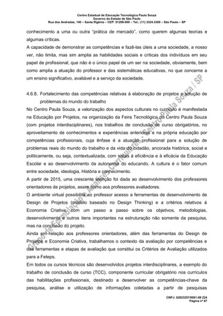 Centro Estadual de Educação Tecnológica Paula Souza
Governo do Estado de São Paulo
Rua dos Andradas, 140 – Santa Ifigênia – CEP: 01208-000 – Tel.: (11) 3324.3300 – São Paulo – SP
CNPJ: 62823257/0001-09 224
Página nº 87
conhecimento a uma ou outra “prática de mercado”, como querem algumas teorias e
algumas críticas.
A capacidade de demonstrar as competências e fazê-las úteis a uma sociedade, a nosso
ver, não limita, mas sim amplia as habilidades sociais e críticas dos indivíduos em seu
papel de profissional, que não é o único papel de um ser na sociedade, obviamente, bem
como amplia a atuação do professor e das sistemáticas educativas, no que concerne a
um ensino significativo, avaliável e a serviço da sociedade.
4.6.8. Fortalecimento das competências relativas à elaboração de projetos e solução de
problemas do mundo do trabalho
No Centro Paula Souza, a valorização dos aspectos culturais no currículo é manifestada
na Educação por Projetos, na organização da Feira Tecnológica do Centro Paula Souza
(com projetos interdisciplinares), nos trabalhos de conclusão de curso obrigatórios, no
aproveitamento de conhecimentos e experiências anteriores e na própria educação por
competências profissionais, cuja ênfase é a atuação profissional para a solução de
problemas reais do mundo do trabalho e da vida do cidadão, ancorada histórica, social e
politicamente, ou seja, contextualizada, com vistas à eficiência e à eficácia da Educação
Escolar e ao desenvolvimento da autonomia do educando. A cultura é o fator comum
entre sociedade, ideologia, História e conhecimento.
A partir de 2015, uma crescente atenção foi dada ao desenvolvimento dos professores
orientadores de projetos, assim como aos professores avaliadores.
O ambiente virtual possibilita ao professor acesso a ferramentas de desenvolvimento de
Design de Projetos (modelo baseado no Design Thinking) e a critérios relativos à
Economia Criativa, com um passo a passo sobre os objetivos, metodologias,
desenvolvimento e outros itens importantes na estruturação não somente da pesquisa,
mas na conclusão do projeto.
Ainda em relação aos professores orientadores, além das ferramentas do Design de
Projetos e Economia Criativa, trabalhamos o contexto da avaliação por competências e
das ferramentas e etapas de avaliação que constitui os Critérios de Avaliação utilizados
para a Feteps.
Em todos os cursos técnicos são desenvolvidos projetos interdisciplinares, a exemplo do
trabalho de conclusão de curso (TCC), componente curricular obrigatório nos currículos
das habilitações profissionais, destinado a desenvolver as competências-chave da
pesquisa, análise e utilização de informações coletadas a partir de pesquisas
 