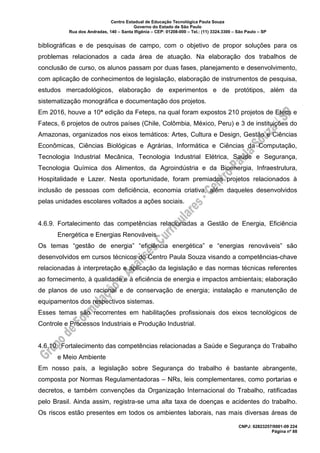 Centro Estadual de Educação Tecnológica Paula Souza
Governo do Estado de São Paulo
Rua dos Andradas, 140 – Santa Ifigênia – CEP: 01208-000 – Tel.: (11) 3324.3300 – São Paulo – SP
CNPJ: 62823257/0001-09 224
Página nº 88
bibliográficas e de pesquisas de campo, com o objetivo de propor soluções para os
problemas relacionados a cada área de atuação. Na elaboração dos trabalhos de
conclusão de curso, os alunos passam por duas fases, planejamento e desenvolvimento,
com aplicação de conhecimentos de legislação, elaboração de instrumentos de pesquisa,
estudos mercadológicos, elaboração de experimentos e de protótipos, além da
sistematização monográfica e documentação dos projetos.
Em 2016, houve a 10ª edição da Feteps, na qual foram expostos 210 projetos de Etecs e
Fatecs, 6 projetos de outros países (Chile, Colômbia, México, Peru) e 3 de instituições do
Amazonas, organizados nos eixos temáticos: Artes, Cultura e Design, Gestão e Ciências
Econômicas, Ciências Biológicas e Agrárias, Informática e Ciências da Computação,
Tecnologia Industrial Mecânica, Tecnologia Industrial Elétrica, Saúde e Segurança,
Tecnologia Química dos Alimentos, da Agroindústria e da Bioenergia, Infraestrutura,
Hospitalidade e Lazer. Nesta oportunidade, foram premiados projetos relacionados à
inclusão de pessoas com deficiência, economia criativa, além daqueles desenvolvidos
pelas unidades escolares voltados a ações sociais.
4.6.9. Fortalecimento das competências relacionadas a Gestão de Energia, Eficiência
Energética e Energias Renováveis
Os temas “gestão de energia” “eficiência energética” e “energias renováveis” são
desenvolvidos em cursos técnicos do Centro Paula Souza visando a competências-chave
relacionadas à interpretação e aplicação da legislação e das normas técnicas referentes
ao fornecimento, à qualidade e à eficiência de energia e impactos ambientais; elaboração
de planos de uso racional e de conservação de energia; instalação e manutenção de
equipamentos dos respectivos sistemas.
Esses temas são recorrentes em habilitações profissionais dos eixos tecnológicos de
Controle e Processos Industriais e Produção Industrial.
4.6.10. Fortalecimento das competências relacionadas a Saúde e Segurança do Trabalho
e Meio Ambiente
Em nosso país, a legislação sobre Segurança do trabalho é bastante abrangente,
composta por Normas Regulamentadoras – NRs, leis complementares, como portarias e
decretos, e também convenções da Organização Internacional do Trabalho, ratificadas
pelo Brasil. Ainda assim, registra-se uma alta taxa de doenças e acidentes do trabalho.
Os riscos estão presentes em todos os ambientes laborais, nas mais diversas áreas de
 