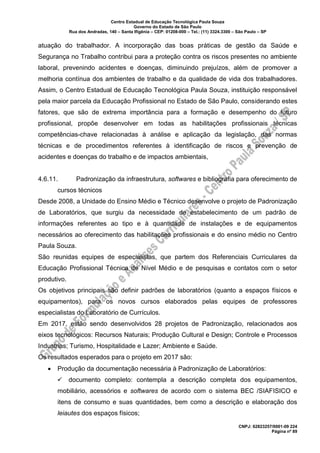 Centro Estadual de Educação Tecnológica Paula Souza
Governo do Estado de São Paulo
Rua dos Andradas, 140 – Santa Ifigênia – CEP: 01208-000 – Tel.: (11) 3324.3300 – São Paulo – SP
CNPJ: 62823257/0001-09 224
Página nº 89
atuação do trabalhador. A incorporação das boas práticas de gestão da Saúde e
Segurança no Trabalho contribui para a proteção contra os riscos presentes no ambiente
laboral, prevenindo acidentes e doenças, diminuindo prejuízos, além de promover a
melhoria contínua dos ambientes de trabalho e da qualidade de vida dos trabalhadores.
Assim, o Centro Estadual de Educação Tecnológica Paula Souza, instituição responsável
pela maior parcela da Educação Profissional no Estado de São Paulo, considerando estes
fatores, que são de extrema importância para a formação e desempenho do futuro
profissional, propõe desenvolver em todas as habilitações profissionais técnicas
competências-chave relacionadas à análise e aplicação da legislação, das normas
técnicas e de procedimentos referentes à identificação de riscos e prevenção de
acidentes e doenças do trabalho e de impactos ambientais,
4.6.11. Padronização da infraestrutura, softwares e bibliografia para oferecimento de
cursos técnicos
Desde 2008, a Unidade do Ensino Médio e Técnico desenvolve o projeto de Padronização
de Laboratórios, que surgiu da necessidade de estabelecimento de um padrão de
informações referentes ao tipo e à quantidade de instalações e de equipamentos
necessários ao oferecimento das habilitações profissionais e do ensino médio no Centro
Paula Souza.
São reunidas equipes de especialistas, que partem dos Referenciais Curriculares da
Educação Profissional Técnica de Nível Médio e de pesquisas e contatos com o setor
produtivo.
Os objetivos principais são definir padrões de laboratórios (quanto a espaços físicos e
equipamentos), para os novos cursos elaborados pelas equipes de professores
especialistas do Laboratório de Currículos.
Em 2017, estão sendo desenvolvidos 28 projetos de Padronização, relacionados aos
eixos tecnológicos: Recursos Naturais; Produção Cultural e Design; Controle e Processos
Industrias; Turismo, Hospitalidade e Lazer; Ambiente e Saúde.
Os resultados esperados para o projeto em 2017 são:
• Produção da documentação necessária à Padronização de Laboratórios:
✓ documento completo: contempla a descrição completa dos equipamentos,
mobiliário, acessórios e softwares de acordo com o sistema BEC /SIAFISICO e
itens de consumo e suas quantidades, bem como a descrição e elaboração dos
leiautes dos espaços físicos;
 