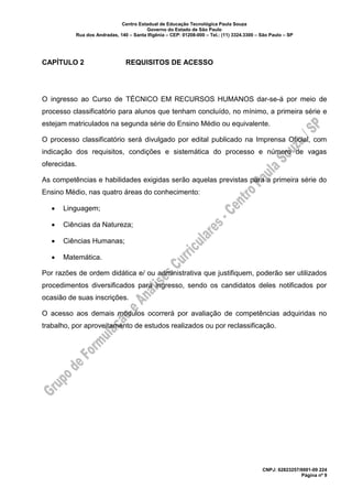 Centro Estadual de Educação Tecnológica Paula Souza
Governo do Estado de São Paulo
Rua dos Andradas, 140 – Santa Ifigênia – CEP: 01208-000 – Tel.: (11) 3324.3300 – São Paulo – SP
CNPJ: 62823257/0001-09 224
Página nº 9
CAPÍTULO 2 REQUISITOS DE ACESSO
O ingresso ao Curso de TÉCNICO EM RECURSOS HUMANOS dar-se-á por meio de
processo classificatório para alunos que tenham concluído, no mínimo, a primeira série e
estejam matriculados na segunda série do Ensino Médio ou equivalente.
O processo classificatório será divulgado por edital publicado na Imprensa Oficial, com
indicação dos requisitos, condições e sistemática do processo e número de vagas
oferecidas.
As competências e habilidades exigidas serão aquelas previstas para a primeira série do
Ensino Médio, nas quatro áreas do conhecimento:
• Linguagem;
• Ciências da Natureza;
• Ciências Humanas;
• Matemática.
Por razões de ordem didática e/ ou administrativa que justifiquem, poderão ser utilizados
procedimentos diversificados para ingresso, sendo os candidatos deles notificados por
ocasião de suas inscrições.
O acesso aos demais módulos ocorrerá por avaliação de competências adquiridas no
trabalho, por aproveitamento de estudos realizados ou por reclassificação.
 