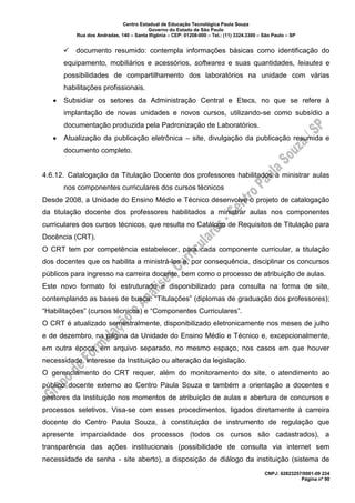 Centro Estadual de Educação Tecnológica Paula Souza
Governo do Estado de São Paulo
Rua dos Andradas, 140 – Santa Ifigênia – CEP: 01208-000 – Tel.: (11) 3324.3300 – São Paulo – SP
CNPJ: 62823257/0001-09 224
Página nº 90
✓ documento resumido: contempla informações básicas como identificação do
equipamento, mobiliários e acessórios, softwares e suas quantidades, leiautes e
possibilidades de compartilhamento dos laboratórios na unidade com várias
habilitações profissionais.
• Subsidiar os setores da Administração Central e Etecs, no que se refere à
implantação de novas unidades e novos cursos, utilizando-se como subsídio a
documentação produzida pela Padronização de Laboratórios.
• Atualização da publicação eletrônica – site, divulgação da publicação resumida e
documento completo.
4.6.12. Catalogação da Titulação Docente dos professores habilitados a ministrar aulas
nos componentes curriculares dos cursos técnicos
Desde 2008, a Unidade do Ensino Médio e Técnico desenvolve o projeto de catalogação
da titulação docente dos professores habilitados a ministrar aulas nos componentes
curriculares dos cursos técnicos, que resulta no Catálogo de Requisitos de Titulação para
Docência (CRT).
O CRT tem por competência estabelecer, para cada componente curricular, a titulação
dos docentes que os habilita a ministrá-los e, por consequência, disciplinar os concursos
públicos para ingresso na carreira docente, bem como o processo de atribuição de aulas.
Este novo formato foi estruturado e disponibilizado para consulta na forma de site,
contemplando as bases de busca: “Titulações” (diplomas de graduação dos professores);
“Habilitações” (cursos técnicos) e “Componentes Curriculares”.
O CRT é atualizado semestralmente, disponibilizado eletronicamente nos meses de julho
e de dezembro, na página da Unidade do Ensino Médio e Técnico e, excepcionalmente,
em outra época, em arquivo separado, no mesmo espaço, nos casos em que houver
necessidade, interesse da Instituição ou alteração da legislação.
O gerenciamento do CRT requer, além do monitoramento do site, o atendimento ao
público docente externo ao Centro Paula Souza e também a orientação a docentes e
gestores da Instituição nos momentos de atribuição de aulas e abertura de concursos e
processos seletivos. Visa-se com esses procedimentos, ligados diretamente à carreira
docente do Centro Paula Souza, à constituição de instrumento de regulação que
apresente imparcialidade dos processos (todos os cursos são cadastrados), a
transparência das ações institucionais (possibilidade de consulta via internet sem
necessidade de senha - site aberto), a disposição de diálogo da instituição (sistema de
 
