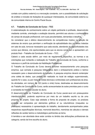 Centro Estadual de Educação Tecnológica Paula Souza
Governo do Estado de São Paulo
Rua dos Andradas, 140 – Santa Ifigênia – CEP: 01208-000 – Tel.: (11) 3324.3300 – São Paulo – SP
CNPJ: 62823257/0001-09 224
Página nº 91
contato com público externo) e a renovação constante, com a possibilidade de solicitação
de análise e inclusão de titulações de quaisquer interessados, da comunidade externa ou
da comunidade interna do Centro Paula Souza.
4.7. Trabalho de Conclusão de Curso – TCC
A sistematização do conhecimento sobre um objeto pertinente à profissão, desenvolvido
mediante controle, orientação e avaliação docente, permitirá aos alunos o conhecimento
do campo de atuação profissional, com suas peculiaridades, demandas e desafios.
Ao considerar que o efetivo desenvolvimento de competências implica na adoção de
sistemas de ensino que permitam a verificação da aplicabilidade dos conceitos tratados
em sala de aula, torna-se necessário que cada escola, atendendo às especificidades dos
cursos que oferece, crie oportunidades para que os alunos construam e apresentem um
produto final – Trabalho de Conclusão de Curso – TCC.
Caberá a cada escola definir, por meio de regulamento específico, as normas e as
orientações que nortearão a realização do Trabalho de Conclusão de Curso, conforme a
natureza e o perfil de conclusão da Habilitação Profissional.
O Trabalho de Conclusão de Curso deverá envolver necessariamente uma pesquisa
empírica, que somada à pesquisa bibliográfica dará o embasamento prático e teórico
necessário para o desenvolvimento do trabalho. A pesquisa empírica deverá contemplar
uma coleta de dados, que poderá ser realizada no local de estágio supervisionado,
quando for o caso, ou por meio de visitas técnicas e entrevistas com profissionais da área.
As atividades, em número de 120 (cento e vinte) horas, destinadas ao desenvolvimento
do Trabalho de Conclusão de Curso, serão acrescentadas às aulas previstas para o curso
e constarão do histórico escolar do aluno.
O desenvolvimento do Trabalho de Conclusão de Curso pautar-se-á em pressupostos
interdisciplinares, podendo exprimir-se por meio de um trabalho escrito ou de uma
proposta de projeto. Caso seja adotada a forma de proposta de projeto, os produtos
poderão ser compostos por elementos gráficos e/ ou volumétricos (maquetes ou
protótipos) necessários à apresentação do trabalho, devidamente acompanhados pelas
respectivas especificações técnicas; memorial descritivo, memórias de cálculos e demais
reflexões de caráter teórico e metodológico pertinentes ao tema.
A temática a ser abordada deve estar contida no âmbito das atribuições profissionais da
categoria, sendo de livre escolha do aluno.
 
