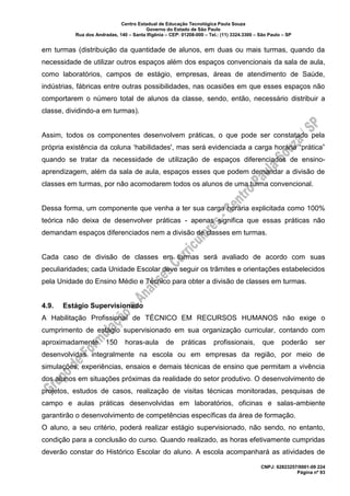 Centro Estadual de Educação Tecnológica Paula Souza
Governo do Estado de São Paulo
Rua dos Andradas, 140 – Santa Ifigênia – CEP: 01208-000 – Tel.: (11) 3324.3300 – São Paulo – SP
CNPJ: 62823257/0001-09 224
Página nº 93
em turmas (distribuição da quantidade de alunos, em duas ou mais turmas, quando da
necessidade de utilizar outros espaços além dos espaços convencionais da sala de aula,
como laboratórios, campos de estágio, empresas, áreas de atendimento de Saúde,
indústrias, fábricas entre outras possibilidades, nas ocasiões em que esses espaços não
comportarem o número total de alunos da classe, sendo, então, necessário distribuir a
classe, dividindo-a em turmas).
Assim, todos os componentes desenvolvem práticas, o que pode ser constatado pela
própria existência da coluna ‘habilidades', mas será evidenciada a carga horária “prática”
quando se tratar da necessidade de utilização de espaços diferenciados de ensino-
aprendizagem, além da sala de aula, espaços esses que podem demandar a divisão de
classes em turmas, por não acomodarem todos os alunos de uma turma convencional.
Dessa forma, um componente que venha a ter sua carga horária explicitada como 100%
teórica não deixa de desenvolver práticas - apenas significa que essas práticas não
demandam espaços diferenciados nem a divisão de classes em turmas.
Cada caso de divisão de classes em turmas será avaliado de acordo com suas
peculiaridades; cada Unidade Escolar deve seguir os trâmites e orientações estabelecidos
pela Unidade do Ensino Médio e Técnico para obter a divisão de classes em turmas.
4.9. Estágio Supervisionado
A Habilitação Profissional de TÉCNICO EM RECURSOS HUMANOS não exige o
cumprimento de estágio supervisionado em sua organização curricular, contando com
aproximadamente 150 horas-aula de práticas profissionais, que poderão ser
desenvolvidas integralmente na escola ou em empresas da região, por meio de
simulações, experiências, ensaios e demais técnicas de ensino que permitam a vivência
dos alunos em situações próximas da realidade do setor produtivo. O desenvolvimento de
projetos, estudos de casos, realização de visitas técnicas monitoradas, pesquisas de
campo e aulas práticas desenvolvidas em laboratórios, oficinas e salas-ambiente
garantirão o desenvolvimento de competências específicas da área de formação.
O aluno, a seu critério, poderá realizar estágio supervisionado, não sendo, no entanto,
condição para a conclusão do curso. Quando realizado, as horas efetivamente cumpridas
deverão constar do Histórico Escolar do aluno. A escola acompanhará as atividades de
 
