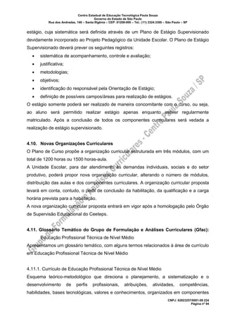 Centro Estadual de Educação Tecnológica Paula Souza
Governo do Estado de São Paulo
Rua dos Andradas, 140 – Santa Ifigênia – CEP: 01208-000 – Tel.: (11) 3324.3300 – São Paulo – SP
CNPJ: 62823257/0001-09 224
Página nº 94
estágio, cuja sistemática será definida através de um Plano de Estágio Supervisionado
devidamente incorporado ao Projeto Pedagógico da Unidade Escolar. O Plano de Estágio
Supervisionado deverá prever os seguintes registros:
• sistemática de acompanhamento, controle e avaliação;
• justificativa;
• metodologias;
• objetivos;
• identificação do responsável pela Orientação de Estágio;
• definição de possíveis campos/áreas para realização de estágios.
O estágio somente poderá ser realizado de maneira concomitante com o curso, ou seja,
ao aluno será permitido realizar estágio apenas enquanto estiver regularmente
matriculado. Após a conclusão de todos os componentes curriculares será vedada a
realização de estágio supervisionado.
4.10. Novas Organizações Curriculares
O Plano de Curso propõe a organização curricular estruturada em três módulos, com um
total de 1200 horas ou 1500 horas-aula.
A Unidade Escolar, para dar atendimento às demandas individuais, sociais e do setor
produtivo, poderá propor nova organização curricular, alterando o número de módulos,
distribuição das aulas e dos componentes curriculares. A organização curricular proposta
levará em conta, contudo, o perfil de conclusão da habilitação, da qualificação e a carga
horária prevista para a habilitação.
A nova organização curricular proposta entrará em vigor após a homologação pelo Órgão
de Supervisão Educacional do Ceeteps.
4.11. Glossário Temático do Grupo de Formulação e Análises Curriculares (Gfac):
Educação Profissional Técnica de Nível Médio
Apresentamos um glossário temático, com alguns termos relacionados à área de currículo
em Educação Profissional Técnica de Nível Médio
4.11.1. Currículo de Educação Profissional Técnica de Nível Médio
Esquema teórico-metodológico que direciona o planejamento, a sistematização e o
desenvolvimento de perfis profissionais, atribuições, atividades, competências,
habilidades, bases tecnológicas, valores e conhecimentos, organizados em componentes
 