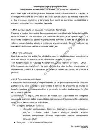 Centro Estadual de Educação Tecnológica Paula Souza
Governo do Estado de São Paulo
Rua dos Andradas, 140 – Santa Ifigênia – CEP: 01208-000 – Tel.: (11) 3324.3300 – São Paulo – SP
CNPJ: 62823257/0001-09 224
Página nº 95
curriculares e por eixo tecnológico/área de conhecimento, a fim de atender a objetivos de
Formação Profissional de Nível Médio, de acordo com as funções do mercado de trabalho
e dos processos produtivos e gerenciais, bem como as demandas sociopolíticas e
culturais, as relações e atores sociais da escola.
4.11.2. Currículo oculto em Educação Profissional e Tecnológica
Processo e produto decorrentes da execução do currículo idealizado, frutos da interação
entre os atores sociais envolvidos nos processos de ensino e de aprendizagem, que
transcende e modifica as etapas de planejamento curricular, a partir de um conjunto de
valores, crenças, hábitos, atitudes e práticas de uma comunidade, de uma região, em um
contexto sócio-histórico, político e cultural e ideológico.
4.11.3. Perfil profissional
Descrição sumária das atribuições, atividades e das competências de um profissional de
uma área técnica, no exercício de um determinado cargo ou ocupação.
Tem fundamentação no Catálogo Nacional dos Cursos Técnicos do MEC – CNCT –
(http://pronatec.mec.gov.br/cnct), na descrição sumária das famílias ocupacionais do
Ministério do Trabalho e a descrição de cargos e funções de instituições públicas e
privadas.
4.11.4. Competências profissionais
Capacidades teórico-práticas e comportamentais de um profissional técnico de uma área
profissional ou eixo tecnológico, direcionadas à solução de problemas do mundo do
trabalho, ligados a processos produtivos e gerenciais, em determinados cargos, funções
ou de modo autônomo.
Apresentamos, a seguir, uma relação de verbos que, organizados em categorias
conceituais, exprimem ações e capacidades, representando linguisticamente os conceitos
relacionados às competências profissionais:
• Categoria conceitual - Analisar:
✓ interpretar, contextualizar, descrever, desenvolver conexões, estabelecer
relações, confrontar, refletir, discernir, distinguir, detectar, apreciar,
entender, compreender, associar, correlacionar, articular conhecimento,
comparar, situar.
• Categoria conceitual - Analisar/pesquisar:
 
