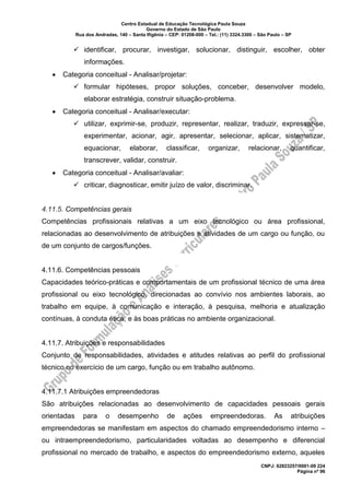 Centro Estadual de Educação Tecnológica Paula Souza
Governo do Estado de São Paulo
Rua dos Andradas, 140 – Santa Ifigênia – CEP: 01208-000 – Tel.: (11) 3324.3300 – São Paulo – SP
CNPJ: 62823257/0001-09 224
Página nº 96
✓ identificar, procurar, investigar, solucionar, distinguir, escolher, obter
informações.
• Categoria conceitual - Analisar/projetar:
✓ formular hipóteses, propor soluções, conceber, desenvolver modelo,
elaborar estratégia, construir situação-problema.
• Categoria conceitual - Analisar/executar:
✓ utilizar, exprimir-se, produzir, representar, realizar, traduzir, expressar-se,
experimentar, acionar, agir, apresentar, selecionar, aplicar, sistematizar,
equacionar, elaborar, classificar, organizar, relacionar, quantificar,
transcrever, validar, construir.
• Categoria conceitual - Analisar/avaliar:
✓ criticar, diagnosticar, emitir juízo de valor, discriminar.
4.11.5. Competências gerais
Competências profissionais relativas a um eixo tecnológico ou área profissional,
relacionadas ao desenvolvimento de atribuições e atividades de um cargo ou função, ou
de um conjunto de cargos/funções.
4.11.6. Competências pessoais
Capacidades teórico-práticas e comportamentais de um profissional técnico de uma área
profissional ou eixo tecnológico, direcionadas ao convívio nos ambientes laborais, ao
trabalho em equipe, à comunicação e interação, à pesquisa, melhoria e atualização
contínuas, à conduta ética, e às boas práticas no ambiente organizacional.
4.11.7. Atribuições e responsabilidades
Conjunto de responsabilidades, atividades e atitudes relativas ao perfil do profissional
técnico no exercício de um cargo, função ou em trabalho autônomo.
4.11.7.1 Atribuições empreendedoras
São atribuições relacionadas ao desenvolvimento de capacidades pessoais gerais
orientadas para o desempenho de ações empreendedoras. As atribuições
empreendedoras se manifestam em aspectos do chamado empreendedorismo interno –
ou intraempreendedorismo, particularidades voltadas ao desempenho e diferencial
profissional no mercado de trabalho, e aspectos do empreendedorismo externo, aqueles
 
