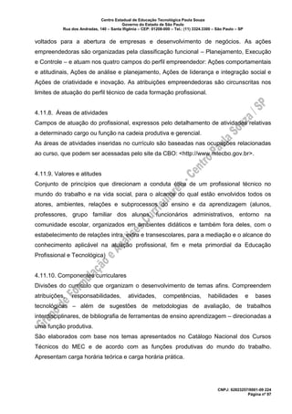 Centro Estadual de Educação Tecnológica Paula Souza
Governo do Estado de São Paulo
Rua dos Andradas, 140 – Santa Ifigênia – CEP: 01208-000 – Tel.: (11) 3324.3300 – São Paulo – SP
CNPJ: 62823257/0001-09 224
Página nº 97
voltados para a abertura de empresas e desenvolvimento de negócios. As ações
empreendedoras são organizadas pela classificação funcional – Planejamento, Execução
e Controle – e atuam nos quatro campos do perfil empreendedor: Ações comportamentais
e atitudinais, Ações de análise e planejamento, Ações de liderança e integração social e
Ações de criatividade e inovação. As atribuições empreendedoras são circunscritas nos
limites de atuação do perfil técnico de cada formação profissional.
4.11.8. Áreas de atividades
Campos de atuação do profissional, expressos pelo detalhamento de atividades relativas
a determinado cargo ou função na cadeia produtiva e gerencial.
As áreas de atividades inseridas no currículo são baseadas nas ocupações relacionadas
ao curso, que podem ser acessadas pelo site da CBO: <http://www.mtecbo.gov.br>.
4.11.9. Valores e atitudes
Conjunto de princípios que direcionam a conduta ética de um profissional técnico no
mundo do trabalho e na vida social, para o alcance do qual estão envolvidos todos os
atores, ambientes, relações e subprocessos do ensino e da aprendizagem (alunos,
professores, grupo familiar dos alunos, funcionários administrativos, entorno na
comunidade escolar, organizados em ambientes didáticos e também fora deles, com o
estabelecimento de relações intra, extra e transescolares, para a mediação e o alcance do
conhecimento aplicável na atuação profissional, fim e meta primordial da Educação
Profissional e Tecnológica)
4.11.10. Componentes curriculares
Divisões do currículo que organizam o desenvolvimento de temas afins. Compreendem
atribuições, responsabilidades, atividades, competências, habilidades e bases
tecnológicas – além de sugestões de metodologias de avaliação, de trabalhos
interdisciplinares, de bibliografia de ferramentas de ensino aprendizagem – direcionadas a
uma função produtiva.
São elaborados com base nos temas apresentados no Catálogo Nacional dos Cursos
Técnicos do MEC e de acordo com as funções produtivas do mundo do trabalho.
Apresentam carga horária teórica e carga horária prática.
 