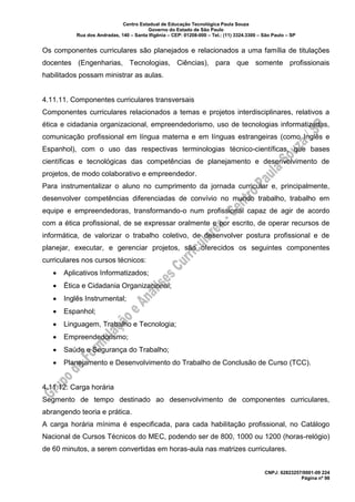 Centro Estadual de Educação Tecnológica Paula Souza
Governo do Estado de São Paulo
Rua dos Andradas, 140 – Santa Ifigênia – CEP: 01208-000 – Tel.: (11) 3324.3300 – São Paulo – SP
CNPJ: 62823257/0001-09 224
Página nº 98
Os componentes curriculares são planejados e relacionados a uma família de titulações
docentes (Engenharias, Tecnologias, Ciências), para que somente profissionais
habilitados possam ministrar as aulas.
4.11.11. Componentes curriculares transversais
Componentes curriculares relacionados a temas e projetos interdisciplinares, relativos a
ética e cidadania organizacional, empreendedorismo, uso de tecnologias informatizadas,
comunicação profissional em língua materna e em línguas estrangeiras (como Inglês e
Espanhol), com o uso das respectivas terminologias técnico-científicas, que bases
científicas e tecnológicas das competências de planejamento e desenvolvimento de
projetos, de modo colaborativo e empreendedor.
Para instrumentalizar o aluno no cumprimento da jornada curricular e, principalmente,
desenvolver competências diferenciadas de convívio no mundo trabalho, trabalho em
equipe e empreendedoras, transformando-o num profissional capaz de agir de acordo
com a ética profissional, de se expressar oralmente e por escrito, de operar recursos de
informática, de valorizar o trabalho coletivo, de desenvolver postura profissional e de
planejar, executar, e gerenciar projetos, são oferecidos os seguintes componentes
curriculares nos cursos técnicos:
• Aplicativos Informatizados;
• Ética e Cidadania Organizacional;
• Inglês Instrumental;
• Espanhol;
• Linguagem, Trabalho e Tecnologia;
• Empreendedorismo;
• Saúde e Segurança do Trabalho;
• Planejamento e Desenvolvimento do Trabalho de Conclusão de Curso (TCC).
4.11.12. Carga horária
Segmento de tempo destinado ao desenvolvimento de componentes curriculares,
abrangendo teoria e prática.
A carga horária mínima é especificada, para cada habilitação profissional, no Catálogo
Nacional de Cursos Técnicos do MEC, podendo ser de 800, 1000 ou 1200 (horas-relógio)
de 60 minutos, a serem convertidas em horas-aula nas matrizes curriculares.
 