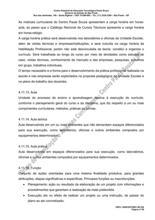 Centro Estadual de Educação Tecnológica Paula Souza
Governo do Estado de São Paulo
Rua dos Andradas, 140 – Santa Ifigênia – CEP: 01208-000 – Tel.: (11) 3324.3300 – São Paulo – SP
CNPJ: 62823257/0001-09 224
Página nº 99
As matrizes curriculares do Centro Paula Souza apresentam a carga horária em horas-
aula, ao passo que o Catálogo Nacional de Cursos Técnicos apresenta a carga horária
em horas-relógio.
A carga horária prática será desenvolvida nos laboratórios e oficinas da Unidade Escolar,
além de visitas técnicas e empresas/instituições, e será incluída na carga horária da
Habilitação Profissional, porém não está desvinculada da teoria: constitui e organiza o
currículo. Será trabalhada ao longo do curso por meio de atividades como estudos de
caso, visitas técnicas, conhecimento de mercado e das empresas, pesquisas, trabalhos
em grupo, trabalhos individuais.
O tempo necessário e a forma para o desenvolvimento da prática profissional realizada na
escola e nas empresas serão explicitados na proposta pedagógica da Unidade Escolar e
no plano de trabalho dos docentes.
4.11.13. Aula
Unidade do processo de ensino e aprendizagem relativa à execução do currículo,
conforme o planejamento geral do curso e da disciplina, que diz respeito a um ou mais
componentes curriculares, métodos, práticas ou turmas.
4.11.14. Aula teórica
Aula desenvolvida em um ou mais ambientes que não demandam espaços diferenciados
para sua execução, como laboratórios, oficinas e outros ambientes compostos por
equipamentos determinados.
4.11.15. Aula prática
Aula desenvolvida em espaços diferenciados para sua execução, como laboratórios,
oficinas e outros ambientes compostos por equipamentos determinados.
4.11.16. Função
Conjunto de ações orientadas para uma mesma finalidade produtiva, para grandes
atribuições, etapas significativas e específicas. Principais funções ou macrofunções:
• Planejamento: ação ou resultado da elaboração de um projeto com informações e
procedimentos que garantam a realização da meta pretendida.
• Execução: ato ou efeito de realizar um projeto ou uma instrução, de passar do
plano ao ato concretizado.
 