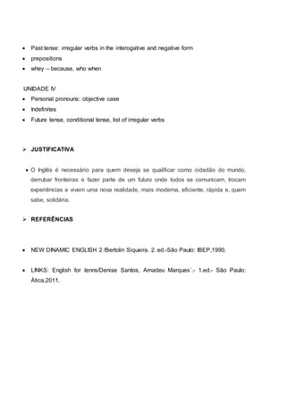  Past tense: irregular verbs in the interogative and negative form
 prepositions
 whey – because, who when
UNIDADE IV
 Personal pronouns: objective case
 Indefinites
 Future tense, conditional tense, list of irregular verbs
 JUSTIFICATIVA
 O Inglês é necessário para quem deseja se qualificar como cidadão do mundo,
derrubar fronteiras e fazer parte de um futuro onde todos se comunicam, trocam
experiências e vivem uma nova realidade, mais moderna, eficiente, rápida e, quem
sabe, solidária.
 REFERÊNCIAS
 NEW DINAMIC ENGLISH 2 /Bertolin Siqueira. 2. ed.-São Paulo: IBEP,1990.
 LINKS: English for tenns/Denise Santos, Amadeu Marques´.- 1.ed.- São Paulo:
Ática,2011.
 