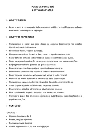 PLANO DE CURSO 2012
PORTUGUES 7ª SÉRIE
 OBJETIVO GERAL
 Levar o aluno a compreender todo o processo sintático e morfológico das palavras
exercitando sua ortografia e linguagem.
 OBJETIVOS ESPECÍFICOS
 Compreender o papel que cada classe de palavras desempenha nas orações
identificando-as individualmente.
 Reconhecer frases, orações e período.
 Compreender os tipos de verbos, bem como conjugá-los corretamente.
 Saber como se forma as vozes verbais e suas ações em relação ao sujeito.
 Saber as regras de pontuação para compor corretamente nas frases e orações.
 Empregar corretamente palavras de grafias duvidosas.
 Determinar nas orações o sujeito e classificá-los corretamente.
 Determinar o predicado nas orações e classificá-lo corretamente.
 Saber como se constitui os verbos nominal, verbal e verbo-nominal.
 Identificar os verbos transitivos e intransitivos e sua classificação.
 Compreender o papel dos termos integrantes da oração, determinando-os.
 Saber o que é aposto e vocativo e seu papel nas orações
 Determinar os adjuntos adnominais e adverbiais nas orações
 Usar corretamente o aposto e vocativo nos termos das orações
 Conhecer o papel das orações coordenadas e subordinadas, suas classificações e
papel nas orações
 CONTEÚDO
UNIDADE I
 Classes de palavras I e II
 Frases, orações e período
 Formas nominais do verbo
 Verbos regulares da 1ª, 2ª, 3ª e 4ª conjugação
 