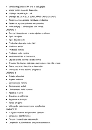  Verbos irregulares da 1ª, 2ª e 3ª conjugação
 Vozes verbais e agente da passiva
 Emprego da pontuação I e II
 Emprego do X/CH; Z/X e S; MAL/MAU; ONDE E AONDE
 Textos: poéticos, prosas, narrativas e redações
 Estudo de algumas palavras e expressões
 Filme: bullying – provocações sem limites
UNIDADE II
 Termos integrantes da oração: sujeito e predicado
 Tipos de sujeito
 Tipos de predicado
 Predicativo do sujeito e do objeto
 Predicado verbal
 Predicado nominal
 Predicado verbo nominal
 Verbos transitivos e intransitivos
 Objetos: direto, indireto e direto/indireto
 Emprego de algumas palavras e expressões: mas más e mais;
 Textos: narrativo, descritivo e dissertativo
 Vídeo-aula: A nova reforma ortográfica
UNIDADE III
 Adjunto adnominal
 Adjunto adverbial
 Complemento nominal
 Complemento verbal
 Complemento verbo nominal
 Aposto e vocativo
 Sinônimos e antônimos
 Regras de acentuação
 Textos em geral
 Vídeo-aula: palavras com sons semelhantes
UNIDADE IV
 Funções sintáticas dos pronomes pessoais
 Conjunções coordenativas
 Período composto por coordenação
 Conjunções subordinativas/ orações subordinadas
 