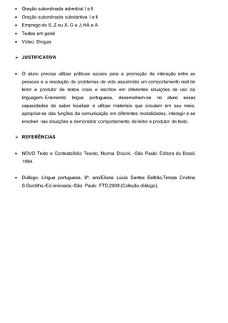  Oração subordinada adverbial I e II
 Oração subordinada substantiva I e II
 Emprego do S, Z ou X; G e J; HÁ e A
 Textos em geral
 Vídeo: Drogas
 JUSTIFICATIVA
 O aluno precisa utilizar práticas sociais para a promoção da interação entre as
pessoas e a resolução de problemas de vida assumindo um comportamento real de
leitor e produtor de textos orais e escritos em diferentes situações de uso da
linguagem. Ensinando língua portuguesa, desenvolvem-se no aluno essas
capacidades de saber localizar e utilizar materiais que circulam em seu meio,
apropriar-se das funções da comunicação em diferentes modalidades, interagir e se
envolver nas situações e demonstrar comportamento de leitor e produtor de texto.
 REFERÊNCIAS
 NOVO Texto e Contexto/lídio Tesoto, Norma Discini. -São Paulo: Editora do Brasil,
1994.
 Diálogo: Língua portuguesa, 8ª. ano/Eliana Lúcia Santos Beltrão,Tereza Cristina
S.Gordilho.-Ed.renovada.-São Paulo: FTD,2009.(Coleção diálogo).
 