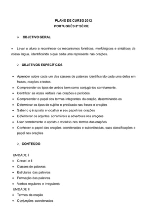 PLANO DE CURSO 2012
PORTUGUÊS 8ª SÉRIE
 OBJETIVO GERAL
 Levar o aluno a reconhecer os mecanismos fonéticos, morfológicos e sintáticos da
nossa língua, identificando o que cada uma representa nas orações.
 OBJETIVOS ESPECÍFICOS
 Aprender sobre cada um das classes de palavras identificando cada uma delas em
frases, orações e textos.
 Compreender os tipos de verbos bem como conjugá-los corretamente.
 Identificar as vozes verbais nas orações e períodos
 Compreender o papel dos termos integrantes da oração, determinando-os
 Determinar os tipos de sujeito e predicado nas frases e orações
 Saber o q é aposto e vocativo e seu papel nas orações
 Determinar os adjuntos adnominais e adverbiais nas orações
 Usar corretamente o aposto e vocativo nos termos das orações
 Conhecer o papel das orações coordenadas e subordinadas, suas classificações e
papel nas orações
 CONTEÚDO
UNIDADE I
 Crase I e II
 Classes de palavras
 Estruturas das palavras
 Formação das palavras
 Verbos regulares e irregulares
UNIDADE II
 Termos da oração
 Conjunções coordenadas
 