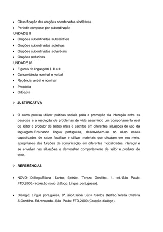  Classificação das orações coordenadas sindéticas
 Período composto por subordinação
UNIDADE III
 Orações subordinadas substantivas
 Orações subordinadas adjetivas
 Orações subordinadas adverbiais
 Orações reduzidas
UNIDADE IV
 Figuras de linguagem I, II e III
 Concordância nominal e verbal
 Regência verbal e nominal
 Prosódia
 Ortoepia
 JUSTIFICATIVA
 O aluno precisa utilizar práticas sociais para a promoção da interação entre as
pessoas e a resolução de problemas de vida assumindo um comportamento real
de leitor e produtor de textos orais e escritos em diferentes situações de uso da
linguagem. Ensinando língua portuguesa, desenvolvem-se no aluno essas
capacidades de saber localizar e utilizar materiais que circulam em seu meio,
apropriar-se das funções da comunicação em diferentes modalidades, interagir e
se envolver nas situações e demonstrar comportamento de leitor e produtor de
texto.
 REFERÊNCIAS
 NOVO Diálogo/Eliana Santos Beltrão, Tereza Gordilho. 1. ed.-São Paulo:
FTD,2006.- (coleção novo diálogo: Língua portuguesa).
 Diálogo: Língua portuguesa, 9ª. ano/Eliana Lúcia Santos Beltrão,Tereza Cristina
S.Gordilho.-Ed.renovada.-São Paulo: FTD,2009.(Coleção diálogo).
 